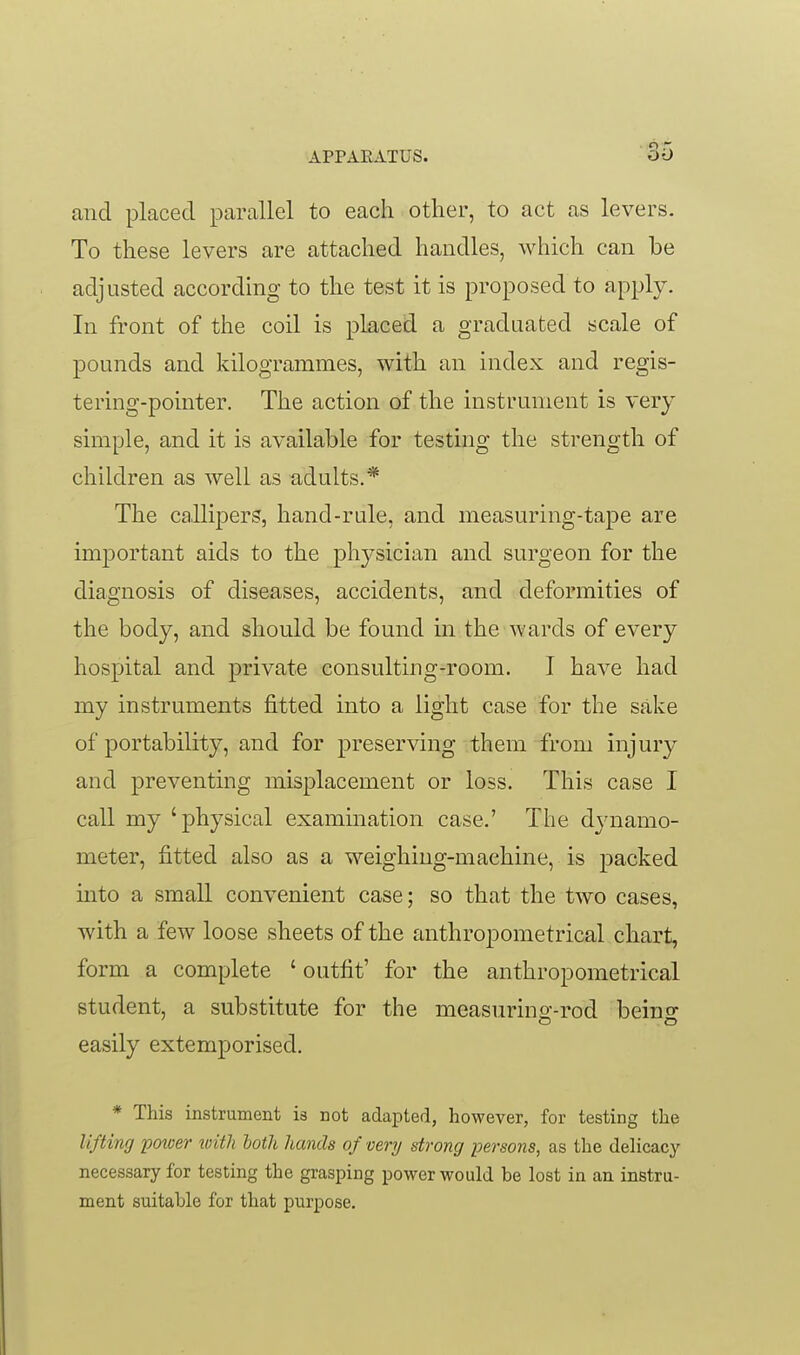 and placed parallel to each other, to act as levers. To these levers are attached handles, which can be adjusted according to the test it is proposed to apply. In front of the coil is placed a graduated scale of pounds and kilogrammes, with an index and regis- tering-pointer. The action of the instrument is very simple, and it is available for testing the strength of children as well as adults.* The calli|)ers, hand-rule, and measuring-tape are important aids to the physician and surgeon for the diagnosis of diseases, accidents, and deformities of the body, and should be found in the wards of every hospital and private consulting-room. I have had my instruments fitted into a light case for the sake of portability, and for preserving them from injury and preventing misplacement or loss. This case I call my 'physical examination case.' The dj^namo- meter, fitted also as a weighing-machine, is jDacked into a small convenient case; so that the two cases, with a few loose sheets of the anthropometrical chart, form a complete ' outfit' for the anthropometrical student, a substitute for the measurino'-rod beino- easily extemporised. * This instrument is not adapted, however, for testing the lifting potver ivith both hands of very strong persons, as the delicacy necessary for testing the grasping power would be lost in an instru- ment suitable for that purpose.