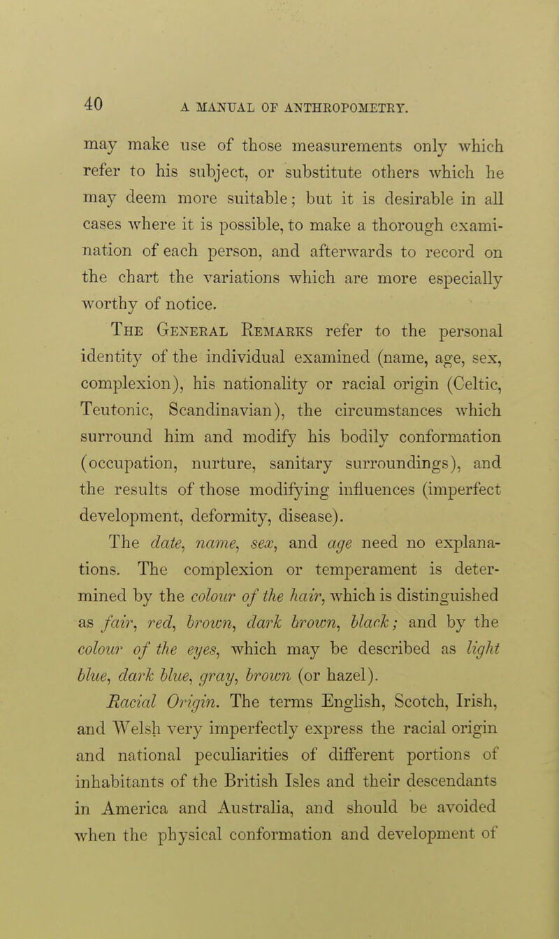 may make use of those measurements only which refer to his subject, or substitute others which he may deem more suitable; but it is desirable in all cases where it is possible, to make a thorough exami- nation of each person, and afterwards to record on the chart the variations which are more especially Avorthy of notice. The General Remarks refer to the personal identity of the individual examined (name, age, sex, complexion), his nationality or racial origin (Celtic, Teutonic, Scandinavian), the circumstances which surround him and modify his bodily conformation (occupation, nurture, sanitary surroundings), and the results of those modifying influences (imperfect development, deformity, disease). The date^ name, sex, and age need no explana- tions. The complexion or temperament is deter- mined by the colour of the hair, which is distinguished as fair, red, hrown, dark brown, black; and by the colour of the eyes, which may be described as light blue, dark blue, gray, broion (or hazel). Racicd Origin. The terms English, Scotch, Irish, and Welsh very imperfectly express the racial origin and national peculiarities of different portions of inhabitants of the British Isles and their descendants in America and Australia, and should be avoided when the physical conformation and development of