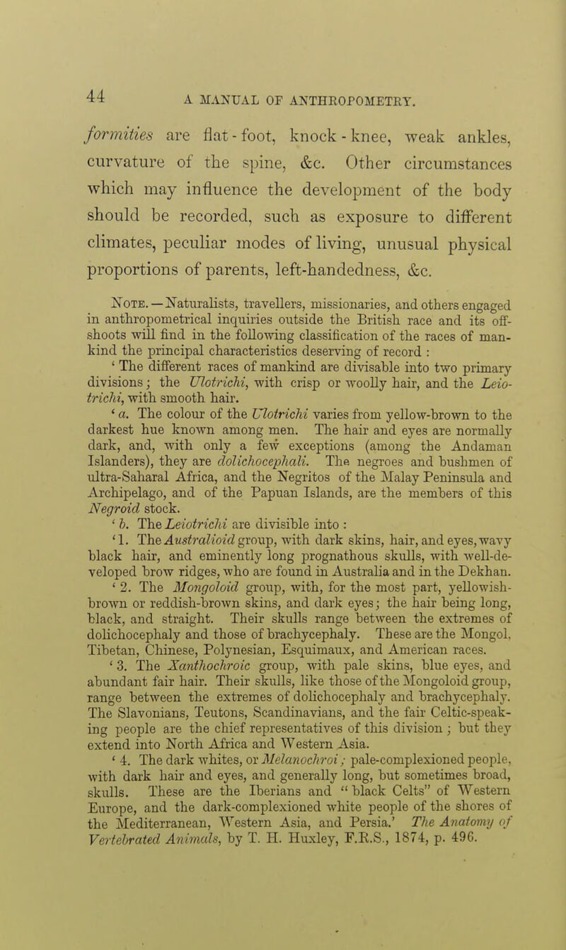 formities are flat - foot, knock - knee, weak ankles, curvature of the spine, &c. Other circumstances which may influence the development of the body should be recorded, such as exposure to different climates, peculiar modes of living, unusual physical proportions of parents, left-handedness, &c. i^OTE. —jS'ati;ralists, travellers, missionaries, and others engaged in anthropometrical inquiries outside the British race and its off- shoots will find in the following classification of the races of man- kind the principal characteristics deserving of record : ' The difierent races of mankind are divisable into two primary- divisions ; the Ulotrichi, with crisp or woolly hair, and the Leio- trichi, with smooth hair. ' a. The colour of the Ulotrichi varies from yellow-brown to the darkest hue known among men. The hair and eyes are normally dark, and, with only a few exceptions (among the Andaman Islanders), they are dolichocephali. The negroes and bushmen of ultra-Saharal Africa, and the Negritos of the Malay Peninsula and Archipelago, and of the Papuan Islands, are the members of this Negroid stock. ' b. The LeiotricJii are divisible into : '1. The Australioidgxowp, with dark skins, hair, and eyes, wavy black hair, and eminently long prognathous skulls, with well-de- veloped brow ridges, who are found in Australia and in the Dekhan. ' 2. The Mongoloid group, with, for the most part, yellowish- brown or reddish-brown skins, and dark eyes; the hair being long, black, and straight. Their skulls range between the extremes of dolichocephaly and those of brachycephaly. These are the Mongol, Tibetan, Chinese, Polynesian, Esquimaux, and American races. ' 3. The Xanthochroic group, with pale skins, blue eyes, and abundant fair hair. Their skulls, like those of the Mongoloid group, range between the extremes of dolichocephaly and brachycephaly. The Slavonians, Teutons, Scandinavians, and the fair Celtic-speak- ing people are the chief representatives of this division ; but they extend into North Africa and Western Asia. ' 4. The dark whites, or Melanochroi; pale-complexioned people, with dark hair and eyes, and generally long, but sometimes broad, skulls. These are the Iberians and  black Celts of Western Europe, and the dark-complexioned white people of the shores of the Mediterranean, Western Asia, and Persia.' The Anatoiny of Vertehrated Animals, by T. H. Huxley, F.K.S., 1874, p. 496.