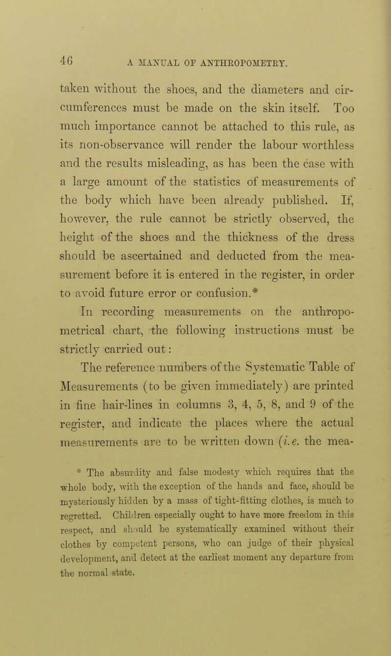 taken without the shoes, and the diameters and cir- cumferences must be made on the skin itself. Too much importance cannot be attached to this rule, as its non-observance will render the labour worthless and the results misleading, as has been the case with a large amount of the statistics of measurements of the body which have been already published. If, however, the rule cannot be strictly observed, the height of the shoes and the thickness of the dress should be ascertained and deducted from the mea- surement before it is entered in the register, in order to avoid future error or confusion.* In recording measurements on the anthropo- metrical chart, the following instructions must be strictly carried out: The reference numbers of the Systematic Table of Measurements (to be given immediately) are printed in fine hair-lines in columns 3, 4, 5, 8, and 9 of the register, and indicate the places where the actual measurements are to be written down {i.e. the mea- * The absurdity and false modesty which requires that the ■whole body, Avith the exception of the hands and face, should be mysteriously hidden by a mass of tight-fitting clothes, is much to regretted. Children especially ought to have more freedom in this respect, and slumld be systematically examined -without their clothes by competent persons, who can judge of their physical development, and detect at the earliest moment any departure from the normal state.