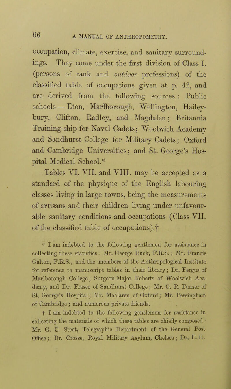 occupation, climate, exercise, and sanitary surround- ings. They come under the first division of Class I. (persons of rank and outdoor professions) of the classified table of occupations given at p. 42, and are derived from the following sources : Public schools — Eton, Marlborough, WelHngton, Hailey- bury, Clifton, Radley, and Magdalen; Britannia Training-ship for Naval Cadets; Woolwich Academy and Sandhurst College for Military Cadets; Oxford and Cambridge Universities; and St. George's Hos- pital Medical School.* Tables VI. VII. and VIII, may be accepted as a standard of the physique of the English labouring classes living in large towns, being the measurements of artisans and their children living under unfavour- able sanitary conditions and occupations (Class VII. of the classified table of occupations).! * I am indebted to the following gentlemen for assistance in collecting these statistics: Mr. George Buck, F.E.S.; Mr. Francis Galton, F.E.S., and the members of the Anthropological Institute for reference to manuscript tables in their library; Dr. Fergus of Marlborough College; Surgeon-Major Eoberts of Woolwich Aca- demy, and Dr. Fraser of Sandhurst College; Mr. G. E. Turner of St. George's Hospital; Mr. Maclaren of Oxford; Mr. Pessingham of Cambridge; and numerous private friends. t I am indebted to the following gentlemen for assistance in collecting the materials of which these tables are chiefly composed : Mr. G. C. Steet, Telegraphic Department of the General Post Ofl&ce; Dr. Crosse, Eoyal Military Asylum, Chelsea; Dr. F. H.