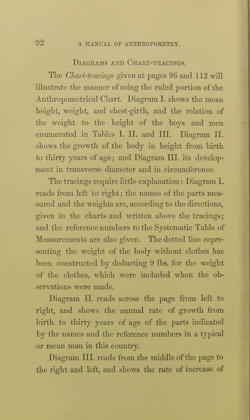 ■92 Diagrams and Chart-tracings. The Chart-tracings given at pages 96 and 112 will illustrate the manner of using the ruled portion of the Anthropometrical Chart. Diagram I. shows the mean height, weight, and chest-girth, and the relation of the weight to the • height of the boys and men enumerated in Tables I. II. and III. Diagram II. shows the growth of the body in height from birth to thirty years of age; and Diagram III. its develop- ment in transverse diameter and in circumference. The tracings require little explanation: Diagram I. reads from left to right; the names of the parts mea- sured and the weights are, according to the directions, given in the charts and written above the tracings; and the reference numbers to the Systematic Table of Measurements are also given. The dotted luie repre- senting the weight of the body without clothes has been constructed by deducting 9 lbs. for the weight of the clothes, which were included when the ob- servations were made. Diagram II. reads across the page from left to right, and shows the annual rate of growth from birth to thirty years of age of the parts indicated by the names and the reference numbers in a typical or mean man in this country. Diagram III. reads from the middle of the page to the right and left, and shows the rate of increase of