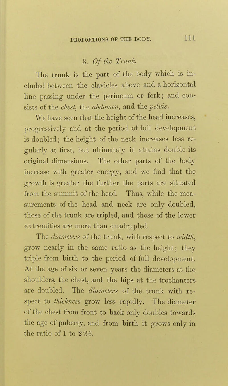 3. Of the Trunk. The trunk is the part of the body which is in- cluded between the clavicles above and a horizontal line j^assing under the perineum or fork; and con- sists of the chesty the abdomen, and the, jjelvis. We have seen that the height of the head increases, progressively and at the period of full development is doubled; the height of the neck increases less re- gularly at first, but ultimately it attains double its- origmal dimensions. The other parts of the body increase with greater energy, and we find that the growth is greater the further the parts are situated from the summit of the head. Thus, while the mea- surements of the head and neck are only doubled, those of the trunk are tripled, and those of the lower extremities are more than quadrupled. The diameters of the trunk, with respect to loidth^ grow nearly in the same ratio as the height; they triple from birth to the period of full development. At the age of six or seven years the diameters at the shoulders, the chest, and the hips at the trochanters are doubled. The diameters of the trunk with re- spect to thickness grow less rapidly. The diameter of the chest from front to back only doubles towards the age of puberty, and from birth it grows only in the ratio of 1 to 2-36.