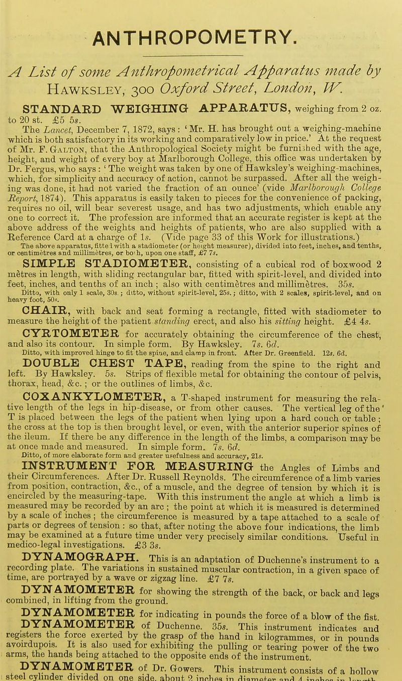 ANTHROPOMETRY. A List of some Anthropometrical Apparatus made by Hawksley, 300 Oxford Street, London, IV. STANDARD WEIGHING APPARATUS, weighing from 2 oz. to 20 St. £5 5s. The Lancet, December 7, 1872, says : 'Mr. H. has brought out a weighing-machine which is both satisfactory in its working and comparatively low in price.' At the request of Mr. F. GrALTON, that the Anthropological Society might be furnished with the age, height, and weight of every boy at Marlborough College, this office was undertaken by Dr. Fergus, who says : ' The weight was taken by one of Hawksley's weighing-machines, which, for simplicity and accuracy of action, cannot be surpassed. After all the weigh- ing was done, it had not varied the fraction of an ounce' (vide Marlborough College Report, 1874). This apparatus is easily taken to pieces for the convenience of packing, requires no oil, will bear severest usage, and has two adjustments, which enable any one to correct it. The profession are informed that an accurate register is kept at the above address of the weights and heights of patients, who are also supplied with a Reference Card at a charge of Is. (Vide page 33 of this Work for illustrations.) The above apparatus, fittei with a atadiometer (or heiorht measurer), divided iato feet, inclies, and tenths, or centimetres and millimetres, or bo'h, upon one staff, £7 7«. SIMPLE STADIOMETER, consisting of a cubical rod of boxwood 2 metres in length, with sliding rectangular bar, fitted with spirit-level, and divided into feet, inches, and tenths of an inch ; also with centimetres and millimetres. 35s. Ditto, with only 1 scale, 30s.; ditto, without spirit-level, 25s.; ditto, with 2 scales, spirit-level, and on heavy foot, 50<. CHAIR, with back and seat forming a rectangle, fitted with stadiometer to measure the height of the patient standing erect, and also his sitting height. £4 4s. CYRTOMETER for accurately obtaining the circumference of the chest, and also its contour. In simple form. By Hawksley. 7s. GcZ. Ditto, with improved hinge to fit the spiue, and clamp in front. After Dr. Greenfield. 12*. 6d. DOUBLE CHEST TAPE, reading from the spine to the right and left. By Hawksley. 5s. Strips of flexible metal for obtaining the contour of pelvis, thorax, head, &c. ; or the outlines of limbs, &c. COXANKYLOMETER, a T-shaped mstrument for measuring the rela- tive length of the legs in hip-disease, or from other causes. The vertical leg of the' T is placed between the legs of the patient when lying upon a hard couch or table ; the cross at the top is then brought level, or even, with the anterior superior spines of the ileum. If there be any difference in the length of the limbs, a comparison may be at once made and measured. In simple form. 7s. &d. Ditto, of more elaborate form and greater usefulness and accuracy, 21*. INSTRUMENT FOR MEASURING the Angles of Limbs and their Circumferences. After Dr. Russell Reynolds. The circumference of a limb varies from position, contraction, &c., of a muscle, and the degree of tension by which it is encircled by the measuring-tape. With this instrument the angle at which a limb is measured may be recorded by an arc ; the point at which it is measured is determined by a scale of inches ; the circumference is measured by a tape attached to a scale of parts or degrees of tension : so that, after noting the above four indications, the limb may be examined at a future time under very precisely similar conditions. Useful in medico-legal investigations. £3 3s. DYNAMOGRAPH. This is an adaptation of Duchenne's instrument to a recordmg plate. The variations in sustained muscular contraction, in a given space of time, are portrayed by a wave or zigzag line. £7 7s. DYN AMOMETER for showing the strength of the back, or back and legs combined, in lifting from the ground. DYNAMOMETER for indicating in pounds the force of a blow of the fist. DYNAMOMETER of Duchenne. 35s. This instrument indicates and registers the force exerted by the grasp of the hand in kilogrammes, or in pounds avoirdupois. It is also used for exhibiting the pulling or tearing power of the two arms, the hands being attached to the opposite ends of the instrument. DYNAMOMETER of Dr. Gowers. This instrument consists of a hollow