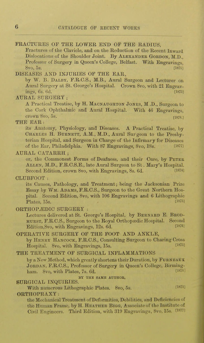 FRACTURES OF THE LOWER END OF THE RADIUS, Fractures of the Clavicle, and on the Reduction of the Recent Inward Dislocations of the Shoulder Joint. By Alexandeb. Gordon, M.D., Professor of Surgery in Queen's College, Belfast. With Engravings, 8vO, 5s. [1875] DISEASES AND INJURIES OF THE EAR, by W. B. Dalby, F.R.C.S., M.B., Aural Surgeon and Lecturer on Aural Surgery at St. George's Hospital. Crown 8vo, with 21 Engrav- ings, 6s. Gd. [1873] AURAL SURGERY; A Practical Treatise, by H. MACNAtraHTON Jones, M .D., Surgeon to the Cork Ophthalmic and Aural Hospital. With 46 Engravings, crown 8vo, 5s. [1878.] THE EAR: its Anatomy, Physiology, and Diseases. A Practical Treatise, by Chakles H. Burnett, A.M., M.D., Aural Surgeon to the Presby- terian Hospital, and Surgeon in Charge of the Infirmary for Diseases of the Ear, Philadelphia. With 87 Engra\angs, 8vo, 18s. [1877] AURAL CATARRH ; or, the Commonest Forms of Deafness, and their Cui-e, by Peter Allen, M.D., F.R.C.S.E., late Aural Surgeon to St. Mary's Hospital. Second Edition, crown 8vo, with Engi-avings, 8s. 6d. [iWi CLUBFOOT : its Causes, Pathology, and Treatment; being the Jacksonian Prize Essay by Wm. Adams, F.R.C.S., Surgeon to the Great Northern Hos- pital. Second Edition, 8vo, with 106 Engravings and 6 Lithographic Plates, 15s. . om] ORTHOPiBDIC SURGERY : Lectures delivered at St. George's Hospital, by Bernard E. Brod- htjrst, F.R.C.S., Surgeon to the Royal Orthopaedic Hospital. Second Edition,8vo, with Engravings, 12s. 6d. [1876] OPERATIVE SURGERY OF THE FOOT AND ANKLE, by Henry Hancock, F.R.C.S., Consulting Surgeon to Charing Cross Hospital. 8vo, with Engravings, 15s. [1873] THE TREATMENT OF SURGICAL INFLAMMATIONS by a New Method, which greatly shortens their Dm-ation, by Furneatjx Jordan, F.R.C.S., Professor of Surgery in Queen's College, Birming- ham. 8vo, with Plates, 7s. 6d. [i^'OJ BY THE SAME AUTHOE, SURGICAL INQUIRIES. With numerous Lithographic Plates. 8vo, 5s. [^873] ORTHOPRAXY: the Mechanical Treatment of Deformities, Debilities, and Deficiencies of the Human Frame, by H. Heather Bigg, Associate of the Institute of Civil Engineers. Third Edition, with 319 Engravings, 8vo, 15s. [1877]