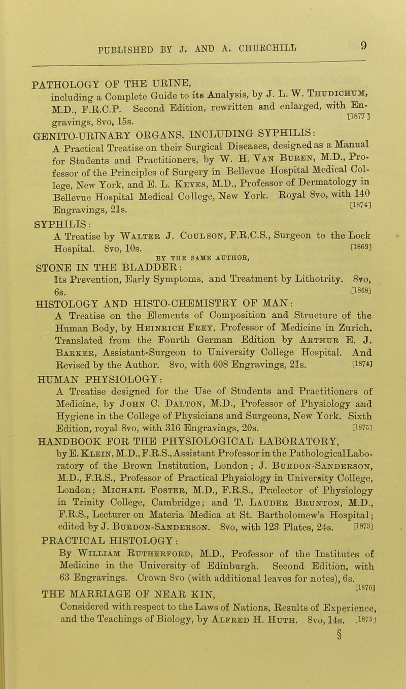 PATHOLOGY OF THE URINE, including a Complete Guide to its Analysis, by J. L. W. Thxtdichtjm, M D FRCP. Second Edition, rewritten and enlarged, with En- gravmgs, ovo, 15s. GENITO-URINART ORGANS, INCLUDING SYPHILIS: A Practical Treatise on their Surgical Diseases, designed as a Manual for Students and Practitioners, by W. H. Yan Bxtkbn, M.D., Pro- fessor of the Principles of Surgery in Bellevue Hospital Medical Col- lege, New York, and E. L. Keyes, M.D., Professor of Dermatology in Bellevue Hospital Medical College, New York. Royal 8vo, with 140 Engravmgs, 21s. SYPHILIS: A Treatise by Walter J. Cotjlson, F.R.C.S., Surgeon to the Lock Hospital. 8vo, 10s. [1869] BY THE SAME AUTHOR, STONE IN THE BLADDER: Its Prevention, Early Symptoms, and Treatment by Lithotrity. 8to, 6s. [1868] HISTOLOGY AND HISTO-CHEMISTRY OF MAN: A Treatise on the Elements of Composition and Structure of the Human Body, by Heinrich Frey, Professor of Medicine in Zurich. Translated from the Fourth German Edition by Arthur E. J. Barker, Assistant-Surgeon to University College Hospital. And Revised by the Author. 8vo, with 608 Engravings, 21s. L1874] HUMAN PHYSIOLOGY: A Treatise designed for the Use of Students and Practitioners of Medicine, by John C. Dalton, M.D., Professor of Physiology and Hygiene in the College of Physicians and Surgeons, New York. Sixth Edition, royal 8vo, with 316 Engravings, 20s. [1875] HANDBOOK FOR THE PHYSIOLOGICAL LABORATORY, by E. Klein, M.D., F.R.S., Assistant Professor in the PathologicalLabo- ratory of the Brown Institution, London; J. Burdon-Sanderson, M.D., F.R.S., Professor of Practical Physiology in University College, London; Michael Foster, M.D., F.R.S., Prselector of Physiology in Trinity CoUege, Cambridge; and T. Lauder Brttnton, M.D., F.R.S., Lectm-er on Materia Medica at St. Bartholomew's Hospital; edited by J. Burdon-Sanderson. 8vo, with 123 Plates, 24s. [187»] PRACTICAL HISTOLOGY: By William Rutherford, M.D., Professor of the Institutes of Medicine in the University of Edinburgh. Second Edition, with 63 Engravings. CroAvn 8vo (with additional leaves for notes), 6s. THE MARRIAGE OF NEAR KIN, ''^^^^ Considered with respect to the Laws of Nations, Results of Experience, and the Teachings of Biology, by Alfred H. Huth. 8vo, 14s. .I875j §