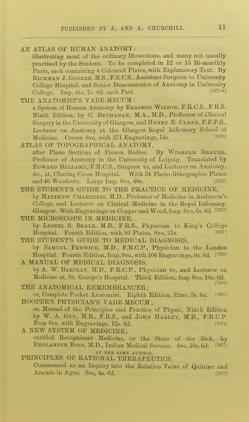 AN ATLAS OF HUMAN ANATOMY: illustrating most of tlie ordinary Dissections, and many not usually practised by the Student. To be completed in 12 or 13 Bi-montbly Parts, each containing 4 Coloured Plates, witb Explanatory Text. By RiCKMAN J. GoDLEE, M.S., F.ll.C.S., Assistant Surgeon to University College Hospital, and Senior Demonstrator of Anatomy in University College. Imp. 4.to, 7s. 6d. eacb Part. C1877-8] THE ANATOMIST'S YADB-MECUM: a System of Human Anatomy by Ekasmus WiLSON, F.E..C.S., F.R.S. Nintb Edition, by G. Buchanan, M.A., M.D., Professor of Clinical Surgery in tbe University of Glasgow, and Henky E. Claek, F.F.P.S., Lecturer on Anatomy at tbe Glasgow Royal Infirmary Scbool of Medicine. Crown 8vo, witb 371 Engravings, 14s. [1873] ATLAS OF TOPOGRAPHICAL ANATOMY, after Plane Sections of Frozen Bodies. By Wilhelm Bkaune, Professor of Anatomy in tbe University of Leipzig. Translated by Edward Bellamy, P.R.C.S., Surgeon to, and Lecturer on Anatomy, &c., at, Cbaring Cross Hospital. Witb 34 Pboto-litbograpbic Plates and 46 Woodcuts. Large Imp. 8vo, 40s. [1877] THE STUDENT'S GUIDE TO THE PRACTICE OF MEDICINE, by Matthew Chaeteeis, M.D., Professor of Medicine in Anderson's College, and Lecturer on Clinical Medicine in tbe Royal Infirmary, Glasgow. Witb Engravings on Copper and Wood, fcap. 8vo, 6s. 6d. [1877] THE MICROSCOPE IN MEDICINE, by Lionel S. Beale, M.B., F.R.S., Pbysician to King's College Hospital. Fourtb Edition, witb 86 Plates, 8vo, 21s. [1877] THE STUDENT'S GUIDE TO MEDICAL DIAGNOSIS, by Samuel Fenwick, M.D., F.R.C.P., Pbysician to tbe London Hospital. Fourtb Edition, fcap. Svo, witb 106 Engravings, 6s. 6d. [1876] A MANUAL OF MEDICAL DIAGNOSIS, by A. W. Baeclay, M.D., F.R.C.P., Pbysician to, and Lecturer on Medicine at, St. George's Hospital. Tbird Edition, fcap Svo, 10s. 6d. [1876] THE ANATOMICAL REMEMBRANCER; or. Complete Pocket Anatomist. Eigbtb Edition, 32mo, 3s. 6tt. [187G] HOOPER'S PHYSICIAN'S VADE-MECUM; or, Manual of tbe Principles and Practice of Pbysic, Nintb Edition by W. A. Guy, M.B., F.R.S., and John Hauley, M.D., F.R.C.P. Fcap Svo, witb Engravings, 12a. 6d. [187-1] A NEW SYSTEM OF MEDICINE; entitled Recognisant Medicine, or tbe State of tbe Sick, by Bholanoth Bose, M.D., Indian Medical Service. Svo, 10s. 6d. [1877] BY THE SAME ATTTUOl!. PRINCIPLES OF RATIONAL THERAPEUTICS. Commenced as an Inquiry into tbe Relative Talue of Quinine and Arsenic in Ague. Svo, 4s. 6d. [1877]