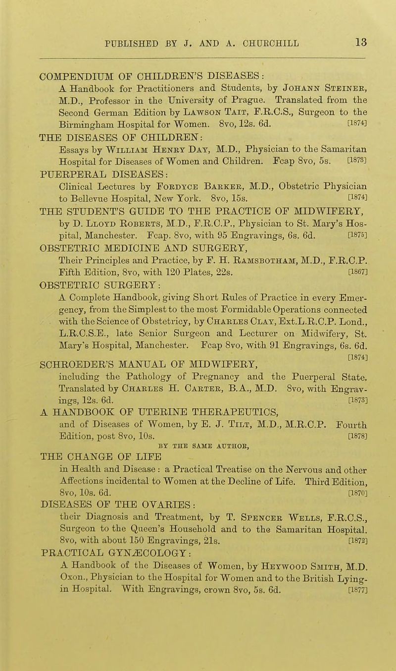COMPENDIUM OF CHILDREN'S DISEASES: A Handbook for Practitioners and Students, by Johann Steinee, M.D., Professor in the University of Prague. Translated from the Second German Edition by Lawson Tait, F.R.CS., Surgeon to the Bii-mingham Hospital for Women. 8vo, 12s. 6d. [1874] THE DISEASES OF CHILDREN: Essays by William Henry Day, M.D., Physician to the Samaritan Hospital for Diseases of Women and Children. Fcap 8vo, 5s. [1878] PUERPERAL DISEASES: Clinical Lectures by Fordyce Barker, M.D., Obstetric Physician to Bellevue Hospital, New York. 8vo, 15s. [1874] THE STUDENT'S GUIDE TO THE PRACTICE OF MIDWIFERY, by D. Lloyd Roberts, M.D., F.R.C.P., Physician to St. Mary's Hos- pital, Manchester. Fcap. 8vo, with 95 Engravings, 6s. 6d. [1875] OBSTETRIC MEDICINE AND SURGERY, Their Principles and Practice, by F. H. Ramsbotham, M.D., F.R.C.P. Fifth Edition, 8vo, with 120 Plates, 22s. [1867] OBSTETRIC SURGERY: A Complete Handbook, giving Sh ort Rules of Practice in every Emer- gency, fi-om the Simplest to the most Formidable Operations connected with the Science of Obstetricy, by Charles Clay, Ext.L.R.C.P. Lond., L.R.C.S.E., late Senior Surgeon and Lecturer on Midwifery, St. Mary's Hospital, Manchester. Fcap 8vo, vrith 91 Engravings, 6s. 6d. [1874] SCHROEDER'S MANUAL OF MIDWIFERY, including the Pathology of Pregnancy and the Puerperal State. Translated by Charles H. Carter, B. A., M.D. 8vo, with Engrav- ings, 12s. 6d. [1873] A HANDBOOK OF UTERINE THERAPEUTICS, and of Diseases of Women, by E. J. Tilt, M.D,, M.R.C.P. Fourth Edition, post 8vo, 10s. [1878] BY THE SAME AUTHOE, THE CHANGE OF LIFE in Health and Disease : a Practical Treatise on the Nervous and other Affections incidental to Women at the Decline of Life. Third Edition, 8vo, 10s. 6d. [1870] DISEASES OF THE OVARIES: their Diagnosis and Treatment, by T. Spencer Wells, F.R.C.S., Surgeon to the Queen's Household and to the Samaritan Hospital. Bvo, with about 150 Engravings, 2l8. [1872] PRACTICAL GYNECOLOGY: A Handbook of the Diseases of Women, by Heyw^ood Smith, M.D. Oxon., Physician to the Hospital for Women and to the British Lying- in Hospital. With Engravings, crown 8vo, 5s. 6d. [1877]