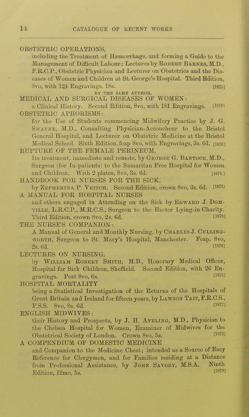 OBSTETRIC OPERATIONS, including tlic Treatment of HajmoiTliage, and forming a Guide to the Management of Difficult Labour; Lectures by Robert Baenks, M.D., F.R.C.P., Obstetric Physician and Lecturer on Obstetrics and the Dis- eases of Women and Children at St. George's Hospital. Third Edition, Svo, with 124 Engravings, 18s. [1875] BY THE SAME ATTTHOK, MEDICAL AND SURGICAL DISEASES OP WOMEN: a Clinical History. Second Edition, Svo, v^ith 181 Engravings. OBSTETRIC APHORISMS: for the Use of Students commencing Midwifery Practice by J. G. SwAYNE, M.D., Consulting Physician-Accoucheur to the Bristol General Hospital, and Lecturer on Obstetric Medicine at the Bristol Medical School. Sixth Edition, fcap Svo, with Engravings, 3s. 6d. [1876] RUPTURE OF THE FEMALE PERINEUM, Its treatment, immediate and remote, by George G. Bantook, M.D., Surgeon (for In-patients) to the Samaritan Free Hospital for Women and Children. With 2 plates, Svo, 3s. 6d. [1878.] HANDBOOK FOR NURSES FOR THE SICK, by Zepherina P. Yeitch. Second Edition, crown Svo, 3s. 6d. [1876] A MANUAL FOR HOSPITAL NURSES and others engaged in Attending on the Sick by Edward J. DoM- viLLE, L.R.C.P., M.R.C.S., Surgeon to the Exeter Lying-in Charity. Third Edition, crown Svo, 2s. 6d. [1878] THE NURSE'S COMPANION: A Manual of General and Monthly Nursing, by Charles J. Culling- WORTH, Surgeon to St. Mary's Hospital, Manchester. Fcap. Svo, 2s. 6d. [1376] LECTURES ON NURSING, Ijy William Robert Smith, M.B., Honorary Medical Officer, Hospital for Sick Children, Sheffield. Second Edition, with 26 En- gravings. Post Svo, 6s. [1878] HOSPITAL MORTALITY being a Statistical Investigation of the Returns of the Hospitals of Great Britain and Ireland for fifteen years, by Lawson Tait, F.R.C.S., F.S.S. Svo, Ss. 6d. [1877J ENGLISH MIDWIYES: their History and Prospects, by J. H. Aveling, M.D., Physician to the Chelsea Hospital for Women, Examiner of Midwives for the Obstetrical Society of London. Crown Svo, 5s. [1^72] A COMPENDIUM OF DOMESTIC MEDICINE and Companion to the Medicine Chest; intended as a Source of Easy Reference for Clergymen, and for Families residing at a Distance from Professional Assistance, by John Savory, M.S.A. Ninth Edition, 12mo, 5s. ^^^^^^