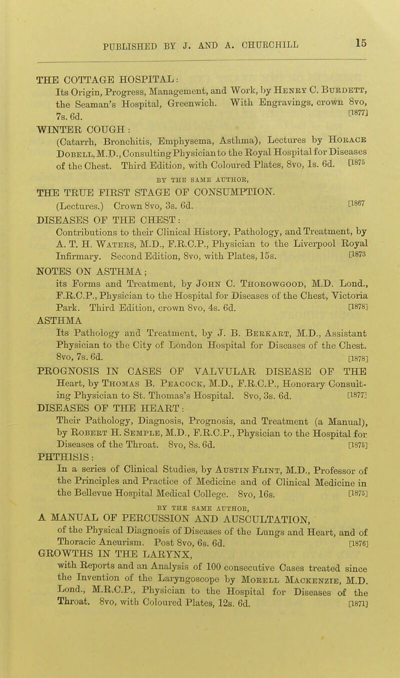 THE COTTAGE HOSPITAL: Its Origin, Progress, Management, and Work, by Henry 0. Bxjrdett, the Seaman's Hospital, Greenwicli. With Engravings, crown 8vo, 7s. 6d. WINTER COUGH : (Catarrh, Bronchitis, Emphysema, Asthma), Lectures by Horace DOBELli,M.D., Consulting Physician to the Royal Hospital for Diseases of the Chest. Third Edition, with Coloured Plates, 8vo, Is. 6d. [1875 BY THK SAME AUTHOE, THE TRUE EIRST STAGE OF CONSUMPTION. (Lectures.) Crown 8vo, 3s. 6d. C^^e? DISEASES OF THE CHEST: Contributions to their Clinical History, Pathology, and Treatment, by A. T. H. Waters, M.D., F.R.C.P., Physician to the Liverpool Royal Infii-mary. Second Edition, Svo, with Plates, 15s. [1^73 NOTES ON ASTHMA; its Forms and Ti-eatment, by John C. Thorowgood, M.D. Lend., F.R.C.P., Physician to the Hospital for Diseases of the Chest, Victoria Park. Third Edition, crown Svo, 4s. 6d. [1878] ASTHMA Its Pathology and Treatment, by J. B. Berkart, M.D., Assistant Physician to the City of London Hospital for Diseases of the Chest. Svo, 7s. 6d. [1878] PROGNOSIS IN CASES OF VALVULAR DISEASE OF THE Heart, by Thomas B. Peacock, M.D., F.R.C.P., Honorary Consult- ing Physician to St. Thomas's Hospital. Svo, 3s. 6d. [1877] DISEASES OF THE HEART: Their Pathology, Diagnosis, Prognosis, and Treatment (a Manual), by Robert H. Semple, M.D., F.R.C.P., Physician to the Hospital for Diseases of the Throat. Svo, 8s. 6d. [1875] PHTHISIS: In a series of Clinical Studies, by Austin Flint, M.D., Professor of the Pi-inciples and Practice of Medicine and of Clinical Medicine in the Bellevue Hospital Medical College. Svo, 16s. [1875] BY THE SAME AUTHOE, A MANUAL OF PERCUSSION AND AUSCULTATION, of the Physical Diagnosis of Diseases of the Lungs and Heart, and of Thoracic Aneurism. Post Svo, 6s. 6d. [1876] GROWTHS IN THE LARYNX, with Reports and an Analysis of 100 consecutive Cases treated since the Invention of the Laryngoscope by Mouell Mackenzie, M.D. Lond., M.R.C.P., Physician to the Hospital for Diseases of the Throat. Svo, with Coloured Plates, 12s. 6d. [1871]