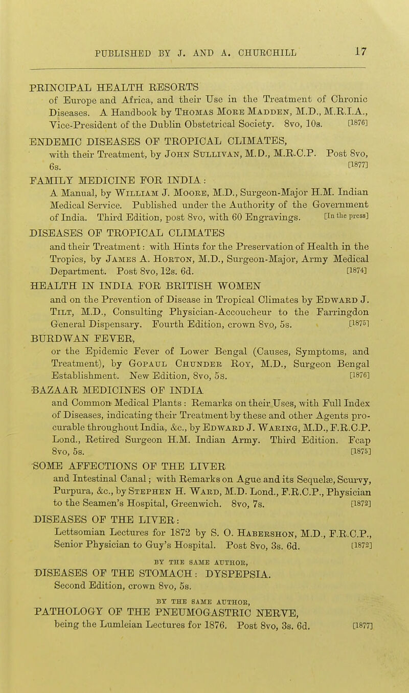 PRINCIPAL HEALTH RESORTS of Europe and Africa, and their Use in tlie Treatment of Chronic Diseases. A Handbook by Thomas Moeb Madden, M.D., M.R.I.A., yice-President of the Dublin Obstetrical Society. 8vo, lOs. [1876] ENDEMIC DISEASES OP TROPICAL CLIMATES, with their Treatment, by John Sullivan, M. D., M.R.C.P. Post 8vo, 6s. [1877] FAMILY MEDICINE FOR INDIA: A Manual, by William J. Moore, M.D., Surgeon-Major H.M. Indian Medical Service. Published under the Authority of the Government of India. Third Edition, post 8vo, with 60 Engravings. 0- press] DISEASES OF TROPICAL CLIMATES and theii' Treatment: with Hints for the Preservation of Health in the Tropics, by James A. Hoeton, M.D., Surgeon-Major, Army Medical Department. Post Svo, 12s. 6d. [1874] HEALTH IN INDIA FOR BRITISH WOMEN and on the Prevention of Disease in Tropical Climates by Edwakd J. Tilt, M.D., Consulting Physician-Accoucheur to the Farringdon General Dispensary. Fourth Edition, crown Svq, 5s. [1875] BURDWAN FEYER, or the Epidemic Fever of Lower Bengal (Causes, Symptoms, and Treatment), by Gopaul Chundee Roy, M.D., Surgeon Bengal Establishment. New Edition, Svo, 5s. [1876] BAZAAR MEDICINES OF INDIA and Common Medical Plants : Remarks on their Uses, with Full Index of Diseases, indicating their Treatment by these and other Agents pro- curable throughout India, &c., by Edwaed J. Waeing, M.D., F.R.O.P. Lond., Retired Surgeon H.M. Indian Army. Third Edition. Fcap Svo, 5s. [1875] SOME AFFECTIONS OF THE LIVER and Intestinal Canal; with Remai-ks on Ague and its Sequelae, Scurvy, Purpura, &c., by Stephen H. Waed, M.D. Lond., F.R.C.P., Physician to the Seamen's Hospital, Greenwich. Svo, 7s. [1872] DISEASES OF THE LIVER: Lettsomian Lectures for 1872 by S. O. Habeeshon, M.D., F.R.O.P., Senior Physician to Guy's Hospital. Post Svo, 3s. 6d. 11872] BY THE SAME ATJTHOE, DISEASES OF THE STOMACH : DYSPEPSIA. Second Edition, crown Svo, 5s. BY THE SAME ATJTHOE, PATHOLOGY OF THE PNEUMOGASTRIC NERVE, being the Lumleian Lectures for 1876. Post Svo, 3s. 6d. [1877]