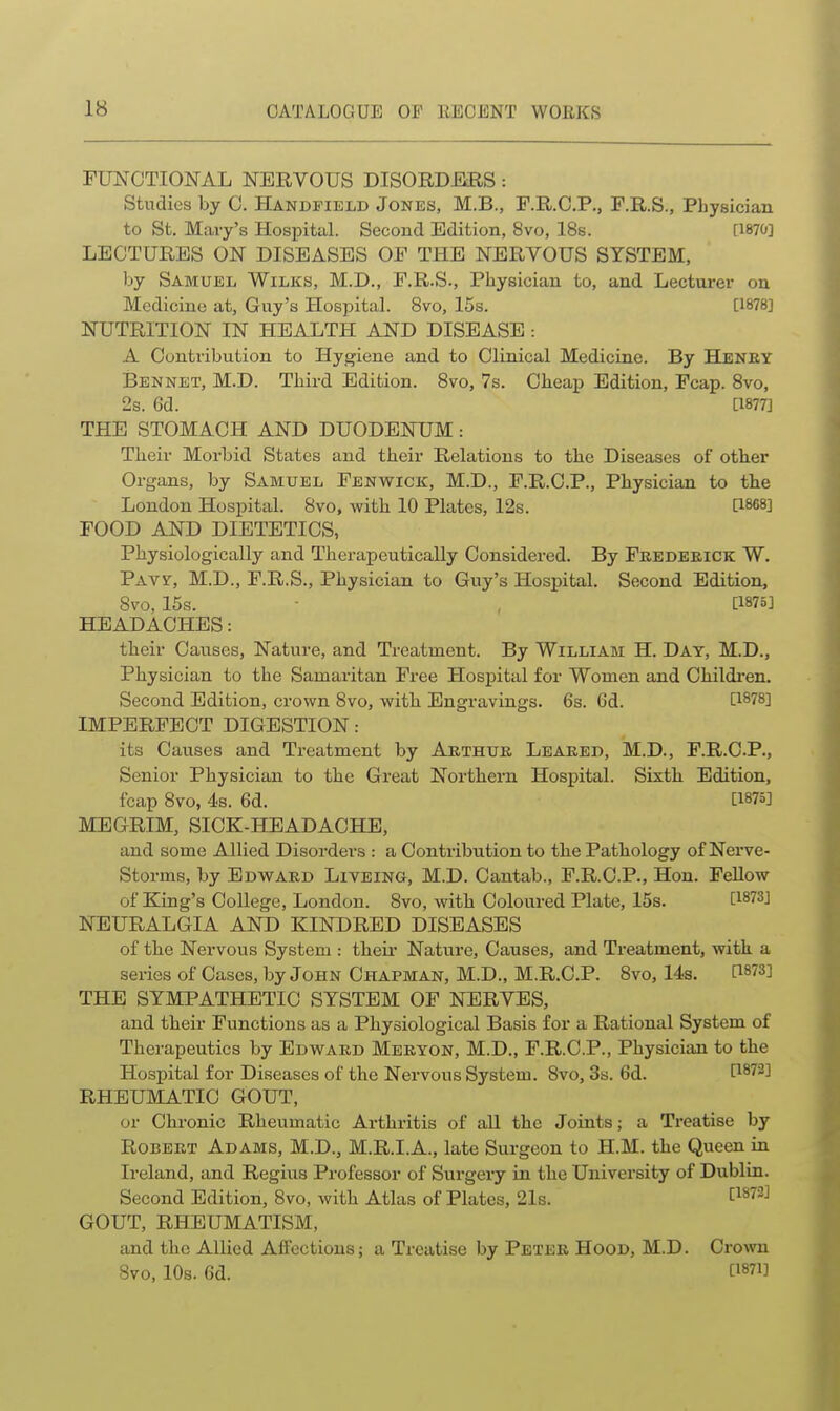 rUNCTIONAL NERVOUS DISORD-ERS: Studies by 0. Handfield Jones, M.B., F.R.O.P., F.R.S., Physician to Sfc. Mary's Hospital. Second Edition, 8vo, 18s. [1870] LECTURES ON DISEASES OF THE NERVOUS SYSTEM, by Samuel Wilks, M.D., F.R.S., Physician to, and Lecturei- on Medicine at, Guy's Hospital. 8vo, 15s. [1878] NUTRITION IN HEALTH AND DISEASE : A Contribution to Hygiene and to Clinical Medicine. By Heney Bennet, M.D. Third Edition. 8vo, 7s. Cheap Edition, Fcap. 8vo, 2s. 6d. [1877] THE STOMACH AND DUODENUM: Their Morbid States and their Relations to tlie Diseases of other Organs, by Samuel Fenwick, M.D., F.R.C.P., Physician to the London Hospital. 8vo, with 10 Plates, 12s. [1868] FOOD AND DIETETICS, Physiologically and Therapeutically Considered. By Fredeeick W. PAvy, M.D., F.R.S., Physician to Guy's Hospital. Second Edition, 8vo, 15s. - , [1875] HEADACHES: their Causes, Nature, and Treatment. By William H. Day, M.D., Physician to the Samaritan Free Hospital for Women and Childi'en. Second Edition, crown 8vo, with Engravings. 6s. 6d. [1878] IMPERFECT DIGESTION: its Causes and Treatment by Arthur Leared, M.D., F.R.C.P., Senior Physician to the Great Northern Hospital. Sixth Edition, fcap 8vo, 4s. 6d. [1875] MEGRIM, SICK-HEADACHE, and some Allied Disorders : a Contribution to the Pathology of Nerve- Storms, by Edward Liveino, M.D. Cantab., F.R.C.P., Hon. Fellow of King's College, London. 8vo, with Coloured Plate, 15s. [^873] NEURALGIA AND KINDRED DISEASES of the Nervous System : theii* Nature, Causes, and Treatment, with a series of Cases, by John Chapman, M.D., M.R.C.P. 8vo, 14s. [1873] THE SYMPATHETIC SYSTEM OF NERVES, and their Functions as a Physiological Basis for a Rational System of Therapeutics by Edward Meryon, M.D., F.R.C.P., Physician to the Hospital for Diseases of the Nervous System. 8vo, 3s. 6d. [1872] RHEUMATIC GOUT, or Chronic Rheumatic Arthritis of all the Joints; a Treatise by Robert Adams, M.D., M.R.I.A., late Surgeon to H.M. the Queen in Ireland, and Regius Professor of Surgery in the University of Dublin. Second Edition, 8vo, with Atlas of Plates, 21s. [^^^-^ GOUT, RHEUMATISM, and the Allied Affections; a Treatise by Peter Hood, M.D. Crown 8vo, 10s. 6d. [1871]