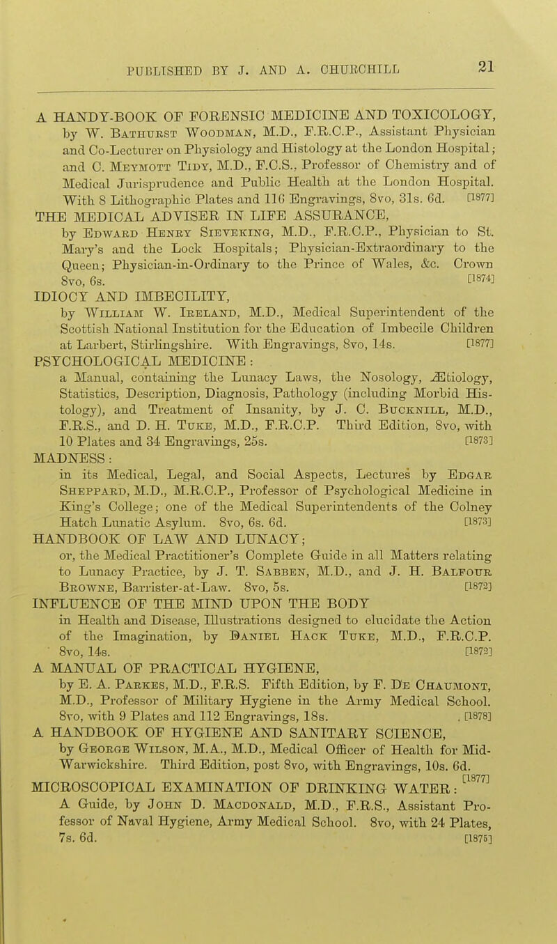 A HANDY-BOOK OF PORENSIO MEDICINE AND TOXICOLOGY, by W. Bathukst Woodman, M.D., E.R.C.P., Assistant Physician and Co-Lecturer on Physiology and Histology at the London Hospital; and C. Meymott Tidy, M.D., F.C.S., Professor of Chemistry and of Medical Jurisprvidence and Public Health at the London Hospital. With S Lithographic Plates and 110 Engravings, 8vo, 31s. 6d. 1^877] THE MEDICAL ADVISER IN LIFE ASSURANCE, by Edward Henky Sieveking, M.D., F.R.C.P., Physician to St. Mary's and the Lock Hospitals; Physician-Extraordinary to the Queen; Physician-in-Ordinary to the Prince of Wales, &c. Crown Svo, 6s. [1874] IDIOCY AND IMBECILITY, by William W. Ireland, M.D., Medical Superintendent of the Scottish National Institution for the Education of Imbecile Children at Larbert, Stirlingshire. With Engravings, Svo, 14s. [1877] PSYCHOLOGICAL LIEDICINE : a Manual, containing the Lunacy Laws, the Nosology, ^33biology, Statistics, Description, Diagnosis, Pathology (including Morbid His- tology), and Treatment of Insanity, by J. C. Bucknill, M.D., F.R.S., and D. H. Tuke, M.D., F.R.C.P. Third Edition, Svo, Avith 10 Plates and 34 Engravings, 25s. [1873] MADNESS : in its Medical, Legal, and Social Aspects, Lectures by Edgar Sheppard, M.D., M.R.O.P., Professor of Psychological Medicine in King's College; one of the Medical Superintendents of the Oolney Hatch Lunatic Asylum. Svo, 6s. 6d. [1873] HANDBOOK OF LAW AND LUNACY; or, the Medical Practitioner's Complete Guide iu all Matters relating to Lunacy Practice, by J. T. Sabben, M.D., and J. H. Balfour Browne, Barrister-at-Law. Svo, 5s. [1872] INFLUENCE OF THE MIND UPON THE BODY in Health and Disease, lUusti'ations designed to elucidate the Action of the Imagination, by Daniel Hack Tttke, M.D., F.R.C.P. ■ Svo, 14s. [1873] A MANUAL OF PRACTICAL HYGIENE, by E. A. Parkes, M.D., F.R.S. Fifth Edition, by F. De Chatjmont, M.D., Professor of Military Hygiene in the Army Medical School. Svo, with 9 Plates and 112 Engravings, ISs. . [1878] A HANDBOOK OF HYGIENE AND SANITARY SCIENCE, by George Wilson, M.A., M.D., Medical OflBcer of Health for Mid- Warwickshire. Third Edition, post Svo, with Engravings, 10s. 6d. MICROSCOPICAL EXAMINATION OF DRINKING WATER: ^^^^^^ A Guide, by John D. Macdonald, M.D., F.R.S., Assistant Pro- fessor of Naval Hygiene, Army Medical School. Svo, with 24 Plates, 7s. 6d. [1875]