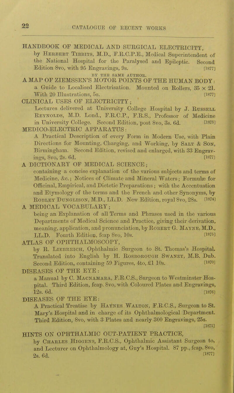 HANDBOOK OF MEDICAL AND SURGICAL ELECTRICITY, by Herbekt Tibbits, M.D., F.R.C.P.E., Mcdiciil Superintendent of the National Hospital for tlie Paralysed and Epileptic. Second Edition 8vo, witli 95 Engravings, 9s. [1877] BY THE SAME AUTHOn. A MAP OF ZIEMSSEN'S MOTOR POINTS OF THE HUMAN BODY a Gnido to Localised Electrisation. Mounted on Rollers, 35 x 21. With 20 Illustrations, 5s. [1877] CLINICAL USES OF ELECTRICITY; Lectures delivered at University College Hospital by J. Russell Reynolds, M.D. Lond., F.R.C.P., F.R.S., Professor of Medicine in University College. Second Edition, post 8vo, 3s. 6d. Li'im MEDICO-ELECTRIC APPARATUS: A Practical Description of every Form in Modem Use, with Plain Directions for Mounting, Charging, and Working, by Salt & Son, Birmingham. Second Edition, revised and enlarged, \vith 33 Engrav- ings, 8vo, 2s. 6d. [1877] A DICTIONARY OF MEDICAL SCIENCE; containing a concise explanation of the various subjects and terms of Medicine, &c.; Notices of Climate and Mineral Waters; Formulae for Officinal, Empirical, and Dietetic Preparations ; with the Accentuation and Etymology of the terms and the French and other Synonyms, by ROBLEY DuNGLisoN, M.D., LL.D. New Edition, royal Svo, 28s. 11874] A MEDICAL VOCABULARY; being an Explanation of all Terms and Phrases used in the various Departments of Medical Science and Practice, giving their derivation, meaning, application, and i')ronvinciation, by Robebt G. Mayne,M.D., LL.D. Fourth Edition, fcap Svo, 10s. [W5] ATLAS OF OPHTHALMOSCOPY, by R. LiEBUEicH, Ophthalmic Surgeon to St. Thomas's Hospital. Translated into English by H. Rosborough Swanzy, M.B. Dub. Second Edition, containing 59 Figures, 4to, £1 10s. P870] DISEASES OF THE EYE: a Manual by C. Macnamara, F.R.C.S., Surgeon to Westminster Hos- pital. Thii-d Edition, fcap. Svo, with Coloured Plates and Engravings, 12s. 6d. [1876] DISEASES OF THE EYE: A Practical Treatise by Haynes Walton, F.R C.S., Sxirgeon to St. Mary's Hosj)ital and in charge of its Ophthalmological Department. Third Edition, Svo, with 3 Plates and nearly 300 Engravings, 25s. [1875] HINTS ON OPHTHALMIC OUT-PATIENT PRACTICE, by Charles Higgens, F.R.C.S., Ophthalmic Assistant Surgeon to, and Lecturer on Ophthalmology at, Guy's Hospital. 87 pp., fcap. Svo, 28.6d. f^^^^J
