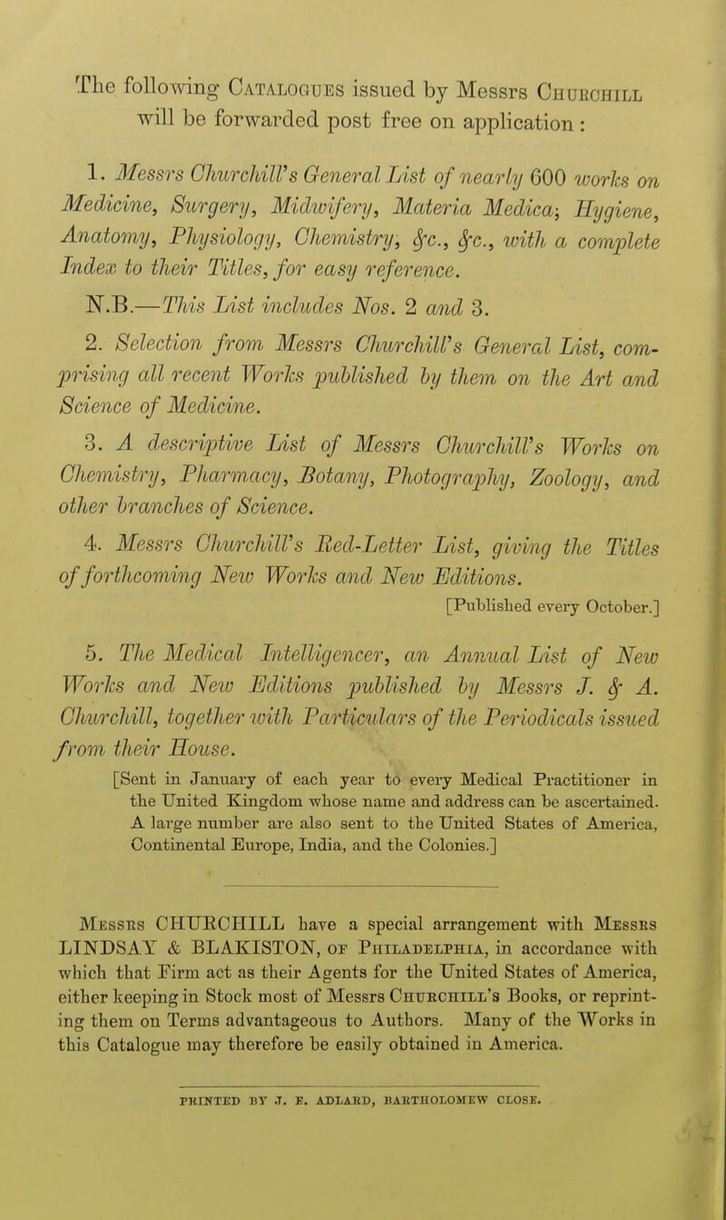 The following Catalogues issued by Messrs Churchill will be forwarded post free on application : 1. Messrs GhurchilVs General List of nearly 600 works on Medicine, Surgery, Midivifery, Materia Medica; Hygiene, Anatomy, Physiology, Gliemistry, ^c., ^c., with a comijlete Index to their Titles, for easy reference. N.B.—This List includes Nos. 2 and 3. 2. Selection from Messrs ChurchiWs General List, com- prising all recent Worlcs published by them on the Art and Science of Medicine. 3. A descriptive List of Messrs GhurchilVs Worlcs on Ghemistry, Pharmacy, Botany, Photography, Zoology, and other branches of Science. 4. Messrs GhurchilVs Bed-Letter List, giving the Titles of forthcoming Neiv Works and New Editions. [Published every October.] 5. The Medical Intelligencer, an Annual List of New Worlcs and Neiu Editions published by Messrs J. ^ A. Ghurchill, together with Particulars of the Periodicals issued from their House. [Sent in January of each year to every Medical Practitioner in tbe United Kingdom whose name and address can be ascertained. A large number are also sent to the United States of America, Continental Europe, India, and the Colonies.] Messtis CHUECHILL have a special arrangement with Messes LINDSAY & BLAKISTON, of Philadelphia, in accordance with which that Firm act as their Agents for the United States of America, either keeping in Stock most of Messrs Chuechill's Books, or reprint- ing them on Terms advantageous to Authors. Many of the Works in this Catalogue may therefore be easily obtained in America. PRINTED BT J. B. ADLABD, BAETHOXOMEW CLOSE.