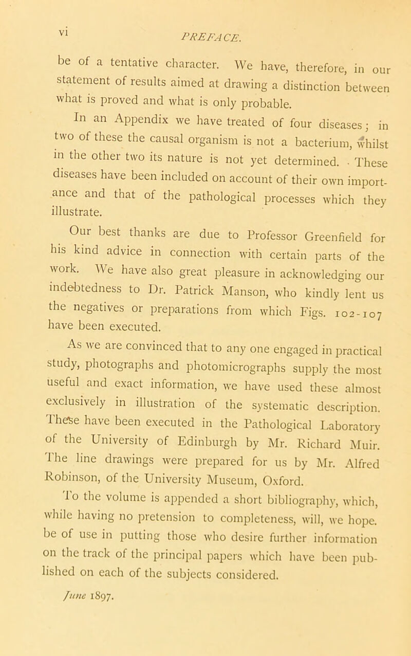 be of a tentative character. We have, therefore, in our statement of results aimed at drawing a distinction between what is proved and what is only probable. In an Appendix we have treated of four diseases; in two of these the causal organism is not a bacterium, whilst in the other two its nature is not yet determined. • These diseases have been included on account of their own import- ance and that of the pathological processes which they illustrate. Our best thanks are due to Professor Greenfield for his kind advice in connection with certain parts of the work. A\ e have also great pleasure in acknowledging our indebtedness to Dr. Patrick Manson, who kindly lent us the negatives or preparations from which Figs. 102-107 have been executed. As we aie convinced that to any one engaged in practical study, photographs and photomicrographs supply the most useful and exact information, we have used these almost exclusively in illustration of the systematic description. Ihese have been executed in the Pathological Laboratory of the University of Edinburgh by Mr. Richard Muir. The line drawings were prepared for us by Mr. Alfred Robinson, of the University Museum, Oxford. To the volume is appended a short bibliography, which, while having no pretension to completeness, will, we hope, be of use in putting those who desire further information on the track of the principal papers which have been pub- lished on each of the subjects considered. lime 1897.