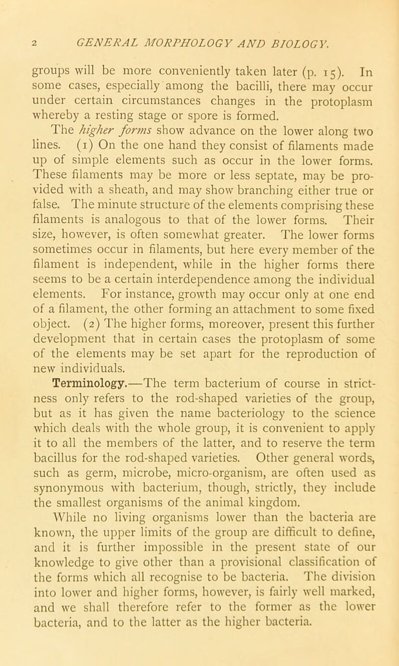 groups will be more conveniently taken later (p. 15). In some cases, especially among the bacilli, there may occur under certain circumstances changes in the protoplasm whereby a resting stage or spore is formed. The higher forms show advance on the lower along two lines. (1) On the one hand they consist of filaments made up of simple elements such as occur in the lower forms. These filaments may be more or less septate, may be pro- vided with a sheath, and may show branching either true or false. The minute structure of the elements comprising these filaments is analogous to that of the lower forms. Their size, however, is often somewhat greater. The lower forms sometimes occur in filaments, but here every member of the filament is independent, while in the higher forms there seems to be a certain interdependence among the individual elements. For instance, growth may occur only at one end of a filament, the other forming an attachment to some fixed object. (2) The higher forms, moreover, present this further development that in certain cases the protoplasm of some of the elements may be set apart for the reproduction of new individuals. Terminology.—The term bacterium of course in strict- ness only refers to the rod-shaped varieties of the group, but as it has given the name bacteriology to the science which deals with the whole group, it is convenient to apply it to all the members of the latter, and to reserve the term bacillus for the rod-shaped varieties. Other general words, such as germ, microbe, micro-organism, are often used as synonymous with bacterium, though, strictly, they include the smallest organisms of the animal kingdom. While no living organisms lower than the bacteria are known, the upper limits of the group are difficult to define, and it is further impossible in the present state of our knowledge to give other than a provisional classification of the forms which all recognise to be bacteria. The division into lower and higher forms, however, is fairly well marked, and we shall therefore refer to the former as the lower bacteria, and to the latter as the higher bacteria.