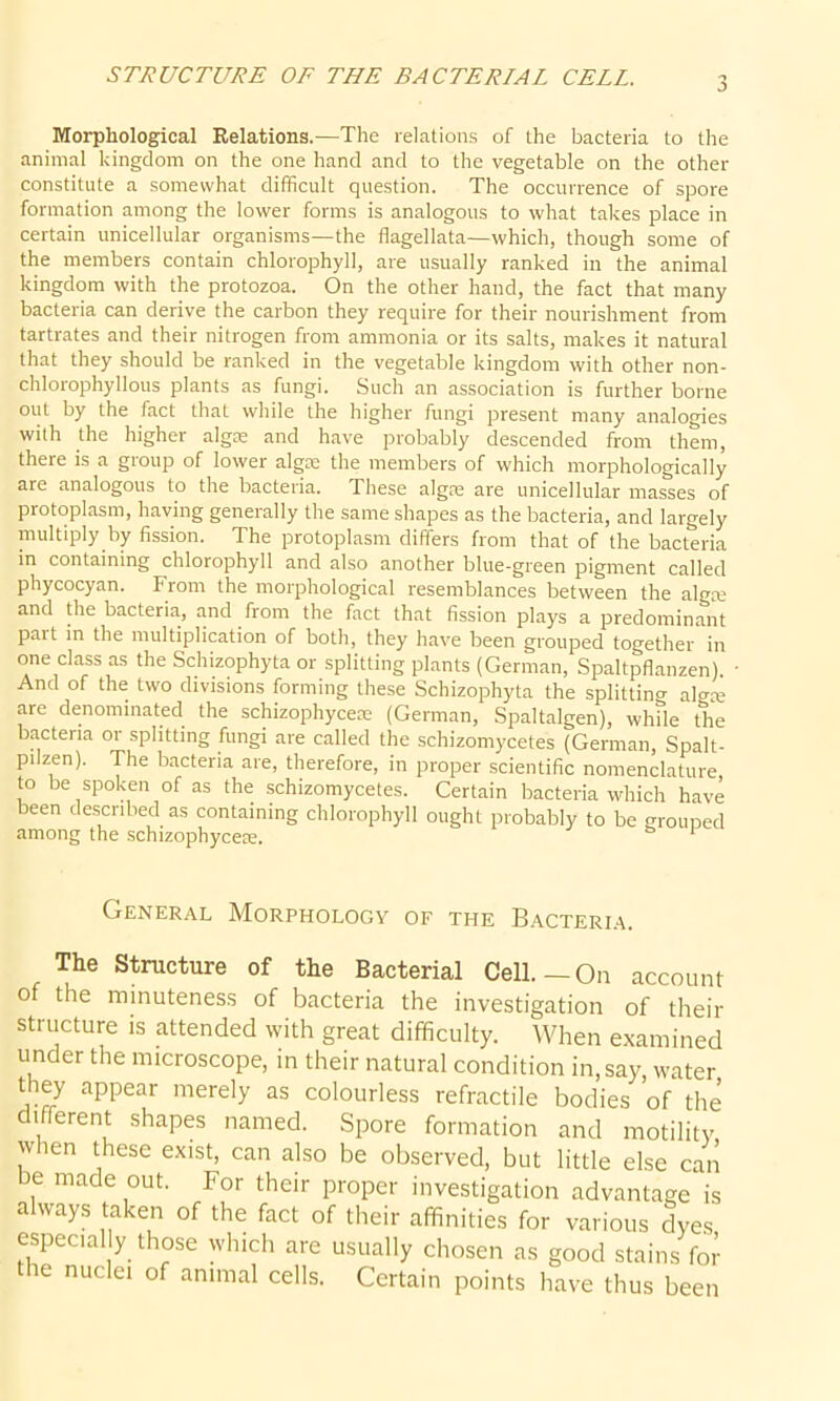 STRUCTURE OF THE BACTERIAL CELL Morphological Relations.—The relations of the bacteria to the animal kingdom on the one hand and to the vegetable on the other constitute a somewhat difficult question. The occurrence of spore formation among the lower forms is analogous to what takes place in certain unicellular organisms—the flagellata—which, though some of the members contain chlorophyll, are usually ranked in the animal kingdom with the protozoa. On the other hand, the fact that many bacteria can derive the carbon they require for their nourishment from tartrates and their nitrogen from ammonia or its salts, makes it natural that they should be ranked in the vegetable kingdom with other non- chlorophyllous plants as fungi. Such an association is further borne out by the fact that while the higher fungi present many analogies with the higher algae and have probably descended from them, there is a group of lower algae the members of which morphologically are analogous to the bacteria. These algae are unicellular masses of protoplasm, having generally the same shapes as the bacteria, and largely multiply by fission. The protoplasm differs from that of the bacteria in containing chlorophyll and also another blue-green pigment called phycocyan. From the morphological resemblances between the algre and the bacteria, and from the fact that fission plays a predominant part in the multiplication of both, they have been grouped together in one class as the Schizophyta or splitting plants (German, Spaltpflanzen). • And of the two divisions forming these Schizophyta the splitting algee are denominated the schizophycese (German, Spaltalgen), whfle the bacteria or splitting fungi are called the schizomycetes (German, Spalt- pilzen). The bacteria are, therefore, in proper scientific nomenclature to be spoken of as the schizomycetes. Certain bacteria which have been described as containing chlorophyll ought probably to be grouped among the schizophyceie. 1 General Morphology of the Bacteria. The Structure of the Bacterial Cell.—On account of the minuteness of bacteria the investigation of their structure is attended with great difficulty. When examined under the microscope, in their natural condition in, say, water they appear merely as colourless refractile bodies ’of the i ferent shapes named. Spore formation and motility when these exist, can also be observed, but little else can be made out. For their proper investigation advantage is always taken of the fact of their affinities for various dyes especial y those which are usually chosen as good stains for the nuclei of animal cells. Certain points have thus been