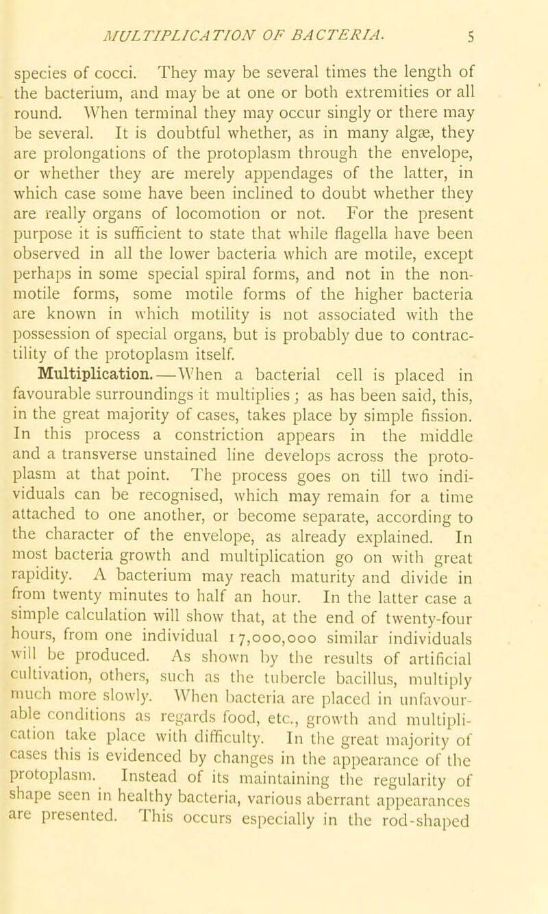species of cocci. They may be several times the length of the bacterium, and may be at one or both extremities or all round. When terminal they may occur singly or there may be several. It is doubtful whether, as in many algae, they are prolongations of the protoplasm through the envelope, or whether they are merely appendages of the latter, in which case some have been inclined to doubt whether they are really organs of locomotion or not. For the present purpose it is sufficient to state that while flagella have been observed in all the lower bacteria which are motile, except perhaps in some special spiral forms, and not in the non- motile forms, some motile forms of the higher bacteria are known in which motility is not associated with the possession of special organs, but is probably due to contrac- tility of the protoplasm itself. Multiplication.—When a bacterial cell is placed in favourable surroundings it multiplies ; as has been said, this, in the great majority of cases, takes place by simple fission. In this process a constriction appears in the middle and a transverse unstained line develops across the proto- plasm at that point. The process goes on till two indi- viduals can be recognised, which may remain for a time attached to one another, or become separate, according to the character of the envelope, as already explained. In most bacteria growth and multiplication go on with great rapidity. A bacterium may reach maturity and divide in from twenty minutes to half an hour. In the latter case a simple calculation will show that, at the end of twenty-four hours, from one individual 17,000,000 similar individuals will be produced. As shown by the results of artificial cultivation, others, such as the tubercle bacillus, multiply much more slowly. When bacteria are placed in unfavour- able conditions as regards food, etc., growth and multipli- cation take place with difficulty. In the great majority of cases this is evidenced by changes in the appearance of the protoplasm. Instead of its maintaining the regularity of shape seen in healthy bacteria, various aberrant appearances are presented. this occurs especially in the rod-shaped