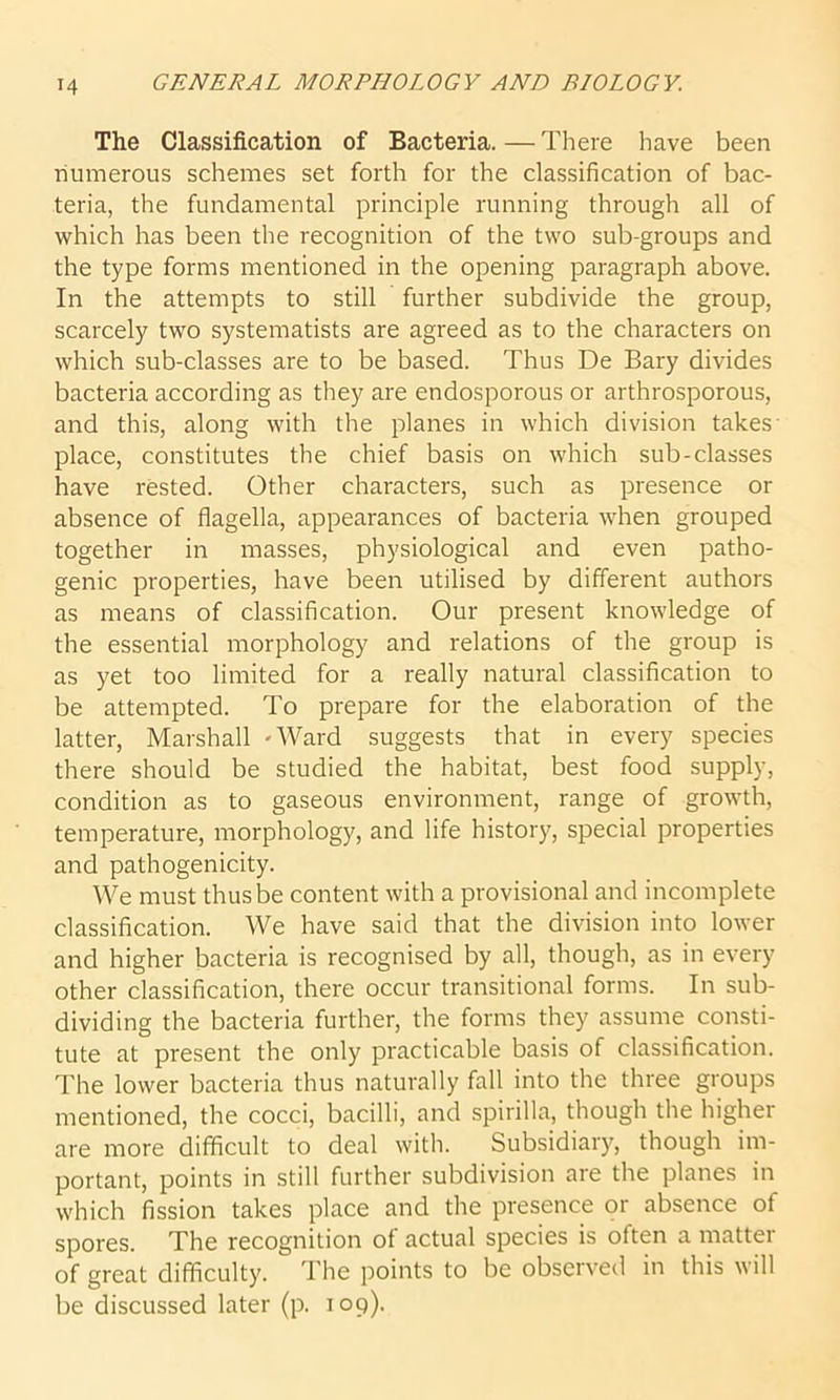 M The Classification of Bacteria.—There have been numerous schemes set forth for the classification of bac- teria, the fundamental principle running through all of which has been the recognition of the two sub-groups and the type forms mentioned in the opening paragraph above. In the attempts to still further subdivide the group, scarcely two systematists are agreed as to the characters on which sub-classes are to be based. Thus De Bary divides bacteria according as they are endosporous or arthrosporous, and this, along with the planes in which division takes' place, constitutes the chief basis on which sub-classes have rested. Other characters, such as presence or absence of flagella, appearances of bacteria when grouped together in masses, physiological and even patho- genic properties, have been utilised by different authors as means of classification. Our present knowledge of the essential morphology and relations of the group is as yet too limited for a really natural classification to be attempted. To prepare for the elaboration of the latter, Marshall -Ward suggests that in every species there should be studied the habitat, best food supply, condition as to gaseous environment, range of growth, temperature, morphology, and life history, special properties and pathogenicity. We must thus be content with a provisional and incomplete classification. We have said that the division into lower and higher bacteria is recognised by all, though, as in every other classification, there occur transitional forms. In sub- dividing the bacteria further, the forms they assume consti- tute at present the only practicable basis of classification. The lower bacteria thus naturally fall into the three groups mentioned, the cocci, bacilli, and spirilla, though the higher are more difficult to deal with. Subsidiary, though im- portant, points in still further subdivision are the planes in which fission takes place and the presence or absence of spores. The recognition of actual species is often a matter of great difficulty. The points to be observed in this will be discussed later (p. 109).