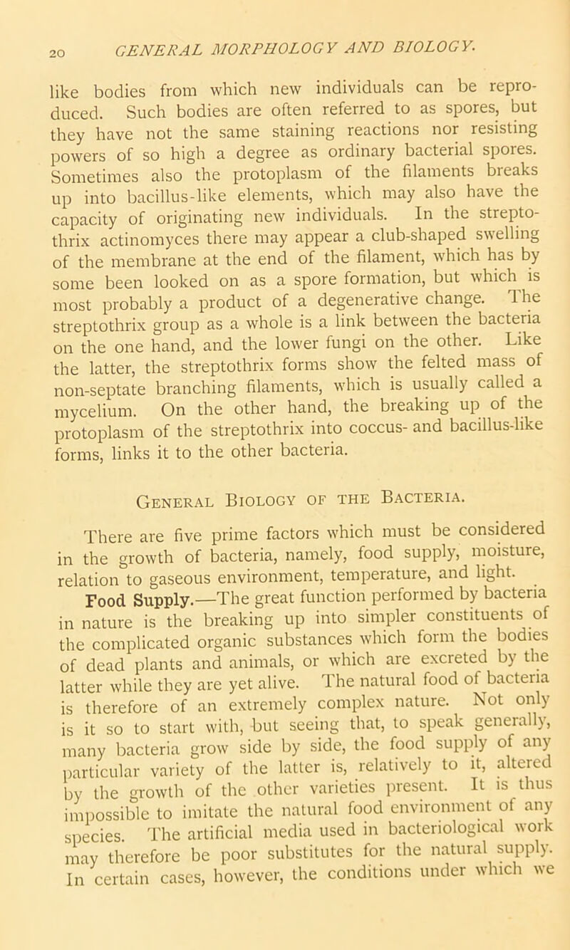 like bodies from which new individuals can be repro- duced. Such bodies are often referred to as spores, but they have not the same staining reactions nor resisting powers of so high a degree as ordinary bacterial spores. Sometimes also the protoplasm of the filaments bleaks up into bacillus-like elements, which may also have the capacity of originating new individuals. In the strepto- thrix actinomyces there may appear a club-shaped swelling of the membrane at the end of the filament, which has by some been looked on as a spore formation, but which is most probably a product of a degenerative change. The streptothrix group as a whole is a link between the bacteria on the one hand, and the lower fungi on the other. Like the latter, the streptothrix forms show the felted mass of non-septate branching filaments, which is usually called a mycelium. On the other hand, the breaking up of the protoplasm of the streptothrix into coccus- and bacillus-like forms, links it to the other bacteria. General Biology of the Bacteria. There are five prime factors which must be considered in the growth of bacteria, namely, food supply, moisture, relation to gaseous environment, temperatuie, and light. Food Supply.—The great function performed by bacteria in nature is the breaking up into simpler constituents of the complicated organic substances which form the bodies of dead plants and animals, or which are excreted by the latter while they are yet alive. The natural food of bactena is therefore of an extremely complex nature. Not only is it so to start with, but seeing that, to speak generally, many bacteria grow side by side, the food supply of any particular variety of the latter is, relatively to it, altered by the growth of the other varieties present. It is thus impossible to imitate the natural food environment of any species. The artificial media used in bacteriological work may therefore be poor substitutes for the natural supply. In certain cases, however, the conditions under which we