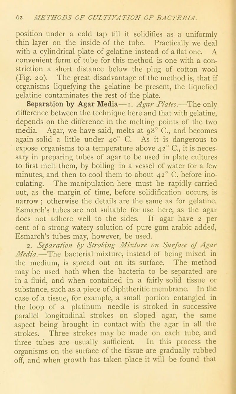 position under a cold tap till it solidifies as a uniformly thin layer on the inside of the tube. Practically we deal with a cylindrical plate of gelatine instead of a flat one. A convenient form of tube for this method is one with a con- striction a short distance below the plug of cotton wool (Fig. 20). The great disadvantage of the method is, that if organisms liquefying the gelatine be present, the liquefied gelatine contaminates the rest of the plate. Separation by Agar Media—1. Agar Plates.—The only difference between the technique here and that with gelatine, depends on the difference in the melting points of the two media. Agar, we have said, melts at 98° C., and becomes again solid a little under 40° C. As it is dangerous to expose organisms to a temperature above 42° C., it is neces- sary in preparing tubes of agar to be used in plate cultures to first melt them, by boiling in a vessel of water for a few minutes, and then to cool them to about 420 C. before ino- culating. The manipulation here must be rapidly carried out, as the margin of time, before solidification occurs, is narrow; otherwise the details are the same as for gelatine. Esmarch’s tubes are not suitable for use here, as the agar does not adhere well to the sides. If agar have 2 per cent of a strong watery solution of pure gum arabic added, Esmarch’s tubes may, however, be used. 2. Separation by Stroking Mixture on Surface of Agar Media.—The bacterial mixture, instead of being mixed in the medium, is spread out on its surface. The method may be used both when the bacteria to be separated are in a fluid, and when contained in a fairly solid tissue or substance, such as a piece of diphtheritic membrane. In the case of a tissue, for example, a small portion entangled in the loop of a platinum needle is stroked in successive parallel longitudinal strokes on sloped agar, the same aspect being brought in contact with the agar in all the strokes. Three strokes may be made on each tube, and three tubes are usually sufficient. In this process the organisms on the surface of the tissue are gradually rubbed off, and when growth has taken place it will be found that