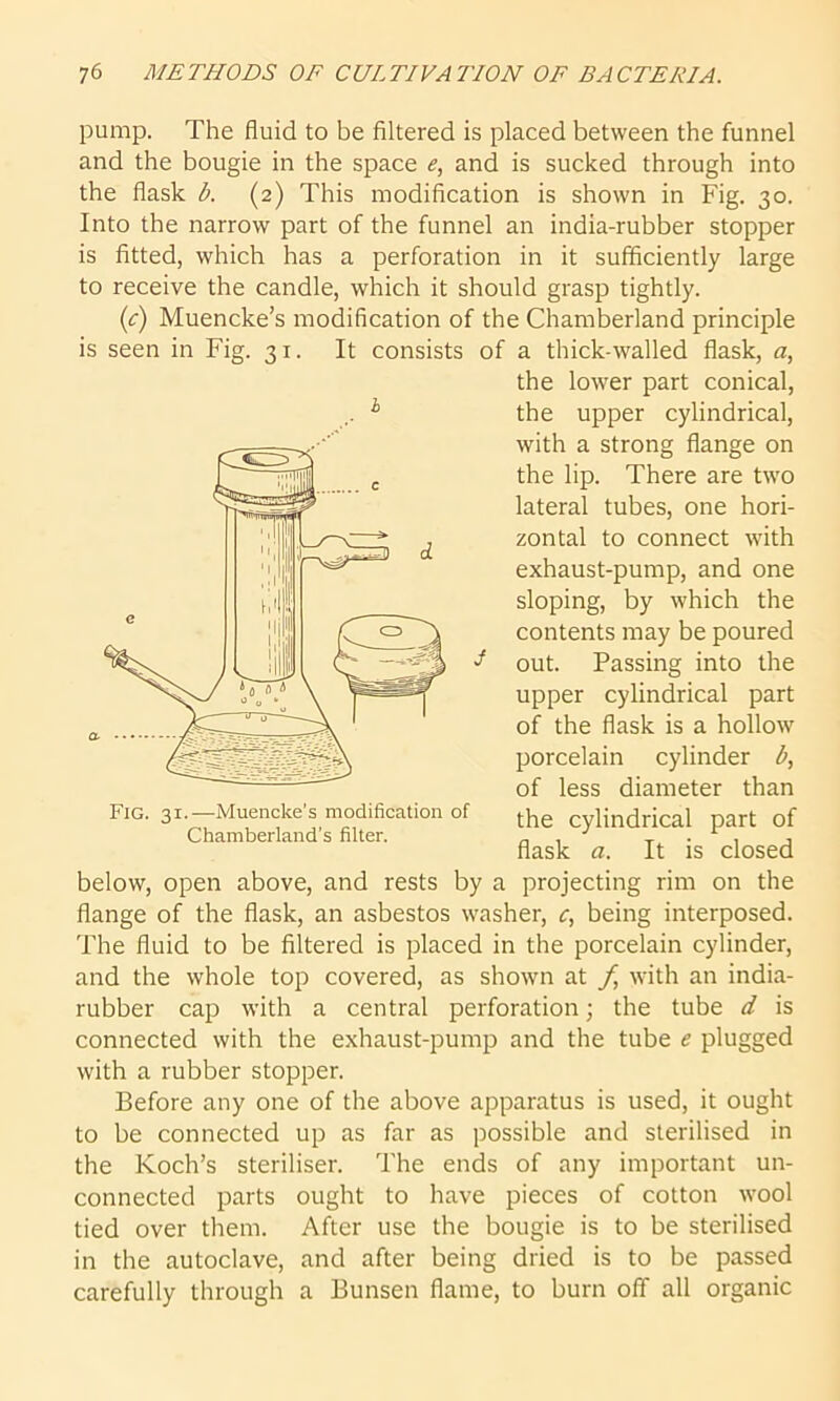 pump. The fluid to be filtered is placed between the funnel and the bougie in the space e, and is sucked through into the flask b. (2) This modification is shown in Fig. 30. Into the narrow part of the funnel an india-rubber stopper is fitted, which has a perforation in it sufficiently large to receive the candle, which it should grasp tightly. (c) Muencke’s modification of the Chamberland principle is seen in Fig. 31. It consists of a thick-walled flask, a, below, open above, and rests by a projecting rim on the flange of the flask, an asbestos washer, c, being interposed. The fluid to be filtered is placed in the porcelain cylinder, and the whole top covered, as shown at f, with an india- rubber cap with a central perforation; the tube d is connected with the exhaust-pump and the tube e plugged with a rubber stopper. Before any one of the above apparatus is used, it ought to be connected up as far as possible and sterilised in the Koch’s steriliser. The ends of any important un- connected parts ought to have pieces of cotton wool tied over them. After use the bougie is to be sterilised in the autoclave, and after being dried is to be passed carefully through a Bunsen flame, to burn off all organic h the lower part conical, the upper cylindrical, with a strong flange on the lip. There are two lateral tubes, one hori- zontal to connect with exhaust-pump, and one sloping, by which the contents may be poured Fig. 31.—Muencke's modification of Chamberland’s filter. S out. Passing into the upper cylindrical part of the flask is a hollow porcelain cylinder b, of less diameter than the cylindrical part of flask a. It is closed