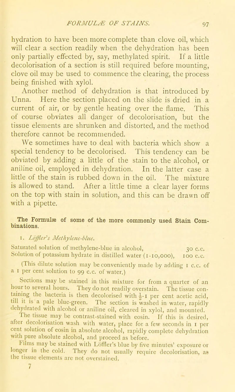 FORMULA OF STAINS. hydration to have been more complete than clove oil, which will clear a section readily when the dehydration has been only partially effected by, say, methylated spirit. If a little decolorisation of a section is still required before mounting, clove oil may be used to commence the clearing, the process being finished with xylol. Another method of dehydration is that introduced by Unna. Here the section placed on the slide is dried in a current of air, or by gentle heating over the flame. This of course obviates all danger of decolorisation, but the tissue elements are shrunken and distorted, and the method therefore cannot be recommended. We sometimes have to deal with bacteria which show a special tendency to be decolorised. This tendency can be obviated by adding a little of the stain to the alcohol, or aniline oil, employed in dehydration. In the latter case a little of the stain is rubbed down in the oil. The mixture is allowed to stand. After a little time a clear layer forms on the top with stain in solution, and this can be drawn off with a pipette. The Formulae of some of the more commonly used Stain Com- binations. i. LoffleFs Methylene-blue. Saturated solution of methylene-blue in alcohol, 30 c.c. Solution of potassium hydrate in distilled water (1-10,000), 100 c.c. (This dilute solution may be conveniently made by adding 1 c.c. of a 1 per cent solution to 99 c.c. of water.) Sections may be stained in this mixture for from a quarter of an hour to several hours. 1 hey do not readily overstain. The tissue con- taining the bacteria is then decolorised with^-i per cent acetic acid, till it is a pale blue-green. The section is washed in water, rapidly dehydrated with alcohol or aniline oil, cleared in xylol, and mounted. Hie tissue may be contrast-stained with eosin. If this is desired, aftei decolorisation wash with water, place for a few seconds in 1 per cent solution of eosin in absolute alcohol, rapidly complete dehydration with pure absolute alcohol, and proceed as before. films may be stained with Ldffler’s blue by five minutes’ exposure or longer in the cold. They do not usually require decolorisation, as the tissue elements are not overstained. 7