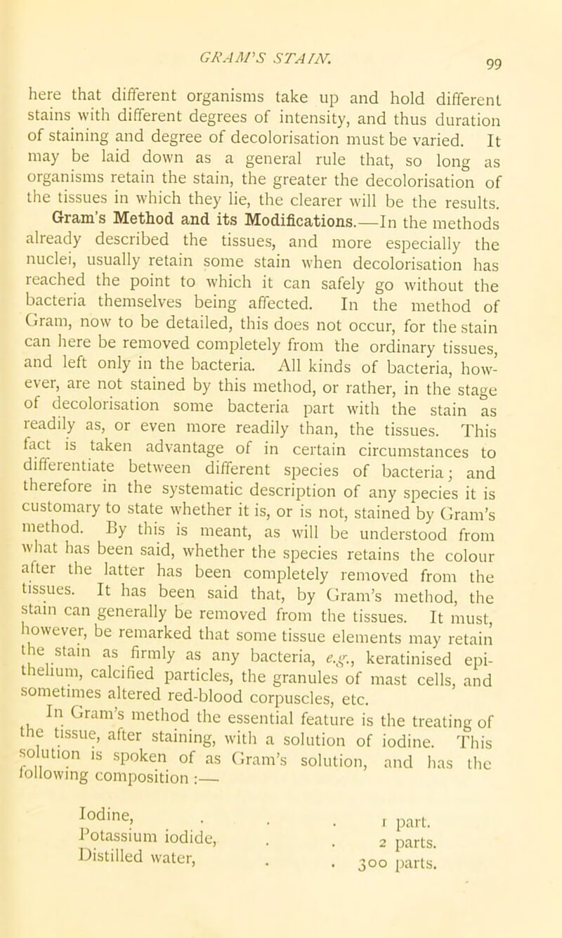 GRAM'S STAIN. 99 here that different organisms take up and hold different stains with different degrees of intensity, and thus duration of staining and degree of decolorisation must be varied. It may be laid down as a general rule that, so long as organisms retain the stain, the greater the decolorisation of the tissues in which they lie, the clearer will be the results. Gram s Method and its Modifications.—In the methods already described the tissues, and more especially the nuclei, usually retain some stain when decolorisation has reached the point to which it can safely go without the bacteria themselves being affected. In the method of Gram, now to be detailed, this does not occur, for the stain can here be removed completely from the ordinary tissues, and left only in the bacteria. All kinds of bacteria, how- ever, aie not stained by this method, or rather, in the stage of decolorisation some bacteria part with the stain as readily as, or even more readily than, the tissues. This tact is taken advantage of in certain circumstances to difieientiate between different species of bacteria; and therefore in the systematic description of any species it is customary to state whether it is, or is not, stained by Gram’s method. By this is meant, as will be understood from what has been said, whether the species retains the colour aftei the latter has been completely removed from the tissues. It has been said that, by Gram’s method, the stain can generally be removed from the tissues. It must however, be remarked that some tissue elements may retain the stain as firmly as any bacteria, e.g., keratinised epi- thelium, calcified particles, the granules of mast cells, and sometimes altered red-blood corpuscles, etc. In Gram’s method the essential feature is the treating of the tissue, after staining, with a solution of iodine. This solution is spoken of as Gram’s solution, and has the following composition :— Iodine> r part. Potassium iodide, . . 2 parts> Distilled water, . . 300 parts.
