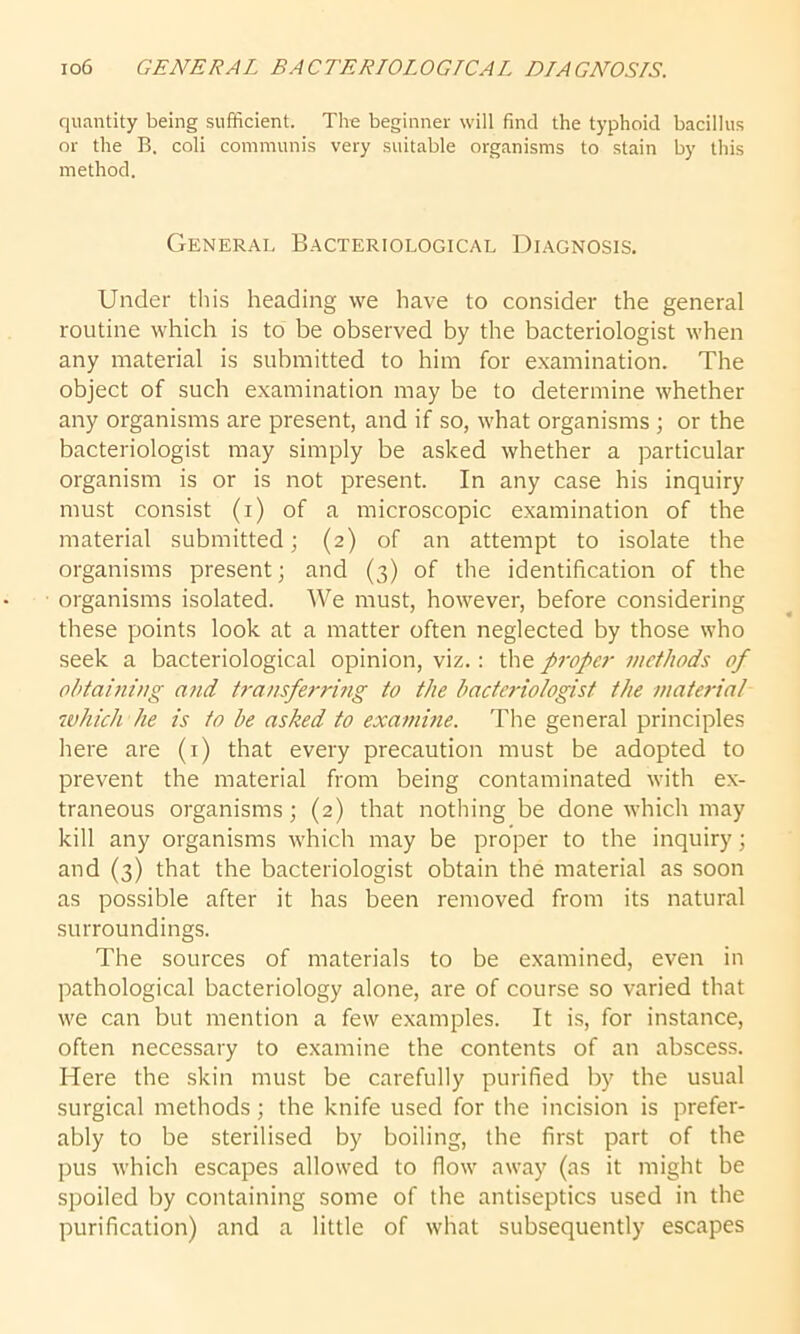 quantity being sufficient. The beginner will find the typhoid bacillus or the B. coli communis very suitable organisms to stain by this method. General Bacteriological Diagnosis. Under this heading we have to consider the general routine which is to be observed by the bacteriologist when any material is submitted to him for examination. The object of such examination may be to determine whether any organisms are present, and if so, what organisms ; or the bacteriologist may simply be asked whether a particular organism is or is not present. In any case his inquiry must consist (i) of a microscopic examination of the material submitted; (2) of an attempt to isolate the organisms present; and (3) of the identification of the organisms isolated. We must, however, before considering these points look at a matter often neglected by those who seek a bacteriological opinion, viz.: the propet• methods of obtaining and transferring to the bacteriologist the material which he is to be asked to examine. The general principles here are (1) that every precaution must be adopted to prevent the material from being contaminated with ex- traneous organisms; (2) that nothing be done which may kill any organisms which may be proper to the inquiry; and (3) that the bacteriologist obtain the material as soon as possible after it has been removed from its natural surroundings. The sources of materials to be examined, even in pathological bacteriology alone, are of course so varied that we can but mention a few examples. It is, for instance, often necessary to examine the contents of an abscess. Here the skin must be carefully purified by the usual surgical methods; the knife used for the incision is prefer- ably to be sterilised by boiling, the first part of the pus which escapes allowed to flow away (as it might be spoiled by containing some of the antiseptics used in the purification) and a little of what subsequently escapes