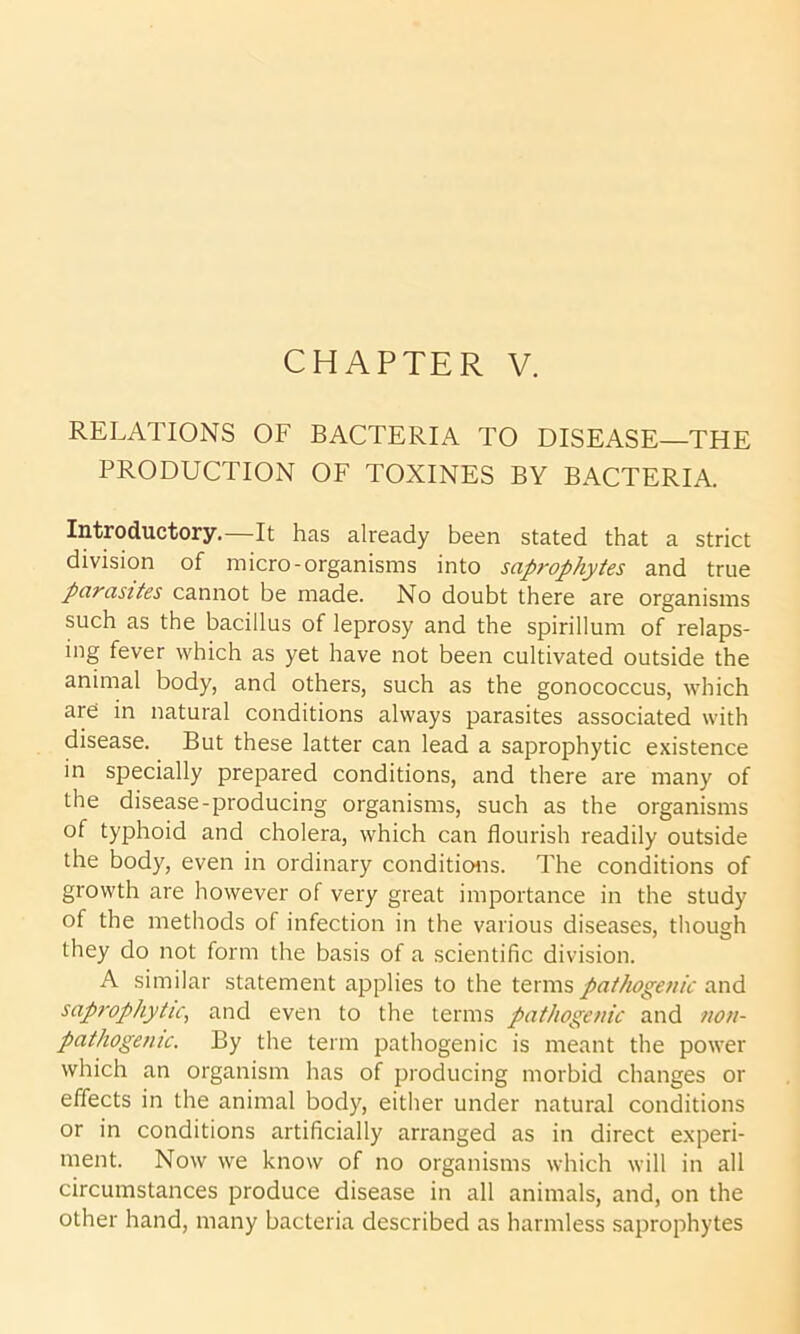 RELATIONS OF BACTERIA TO DISEASE—THE PRODUCTION OF TOXINES BY BACTERIA. Introductory.—It has already been stated that a strict division of micro-organisms into saprophytes and true parasites cannot be made. No doubt there are organisms such as the bacillus of leprosy and the spirillum of relaps- ing fever which as yet have not been cultivated outside the animal body, and others, such as the gonococcus, which are in natural conditions always parasites associated with disease. But these latter can lead a saprophytic existence in specially prepared conditions, and there are many of the disease-producing organisms, such as the organisms of typhoid and cholera, which can flourish readily outside the body, even in ordinary conditions. The conditions of growth are however of very great importance in the study of the methods of infection in the various diseases, though they do not form the basis of a scientific division. A similar statement applies to the terms pathogenic and saprophytic, and even to the terms pathogenic and non- pathogen ic. By the term pathogenic is meant the power which an organism has of producing morbid changes or effects in the animal body, either under natural conditions or in conditions artificially arranged as in direct experi- ment. Now we know of no organisms which will in all circumstances produce disease in all animals, and, on the other hand, many bacteria described as harmless saprophytes