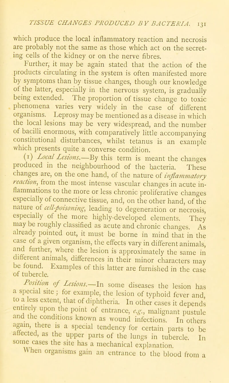 which produce the local inflammatory reaction and necrosis are probably not the same as those which act on the secret- ing cells of the kidney or on the nerve fibres. Further, it may be again stated that the action of the products circulating in the system is often manifested more by symptoms than by tissue changes, though our knowledge of the latter, especially in the nervous system, is gradually being extended. The proportion of tissue change to toxic phenomena varies very widely in the case of different organisms. Leprosy may be mentioned as a disease in which the local lesions may be very widespread, and the number of bacilli enormous, with comparatively little accompanying constitutional disturbances, whilst tetanus is an example which presents quite a converse condition. (1) Local Lesions.—By this term is meant the changes produced in the neighbourhood of the bacteria. These changes are, on the one hand, of the nature of inflammatory reaction, from the most intense vascular changes in acute in- flammations to the more or less chronic proliferative changes especially of connective tissue, and, on the other hand, of the nature of cell-poisoning; leading to degeneration or necrosis, especially of the more highly-developed elements. They may be roughly classified as acute and chronic changes. As already pointed out, it must be borne in mind that in the case of a given organism, the effects vary in different animals, and further, where the lesion is approximately the same in different animals, differences in their minor characters may be found. Examples of this latter are furnished in the case of tubercle. Position of Lesions.—In some diseases the lesion has a special site; for example, the lesion of typhoid fever and to a less extent, that of diphtheria. In other cases it depends entirely upon the point of entrance, e.g., malignant pustule and the conditions known as wound infections. In others agam, there is a special tendency for certain parts to be affected, as the upper parts of the lungs in tubercle. In some cases the site has a mechanical explanation. When organisms gain an entrance to the blood from a