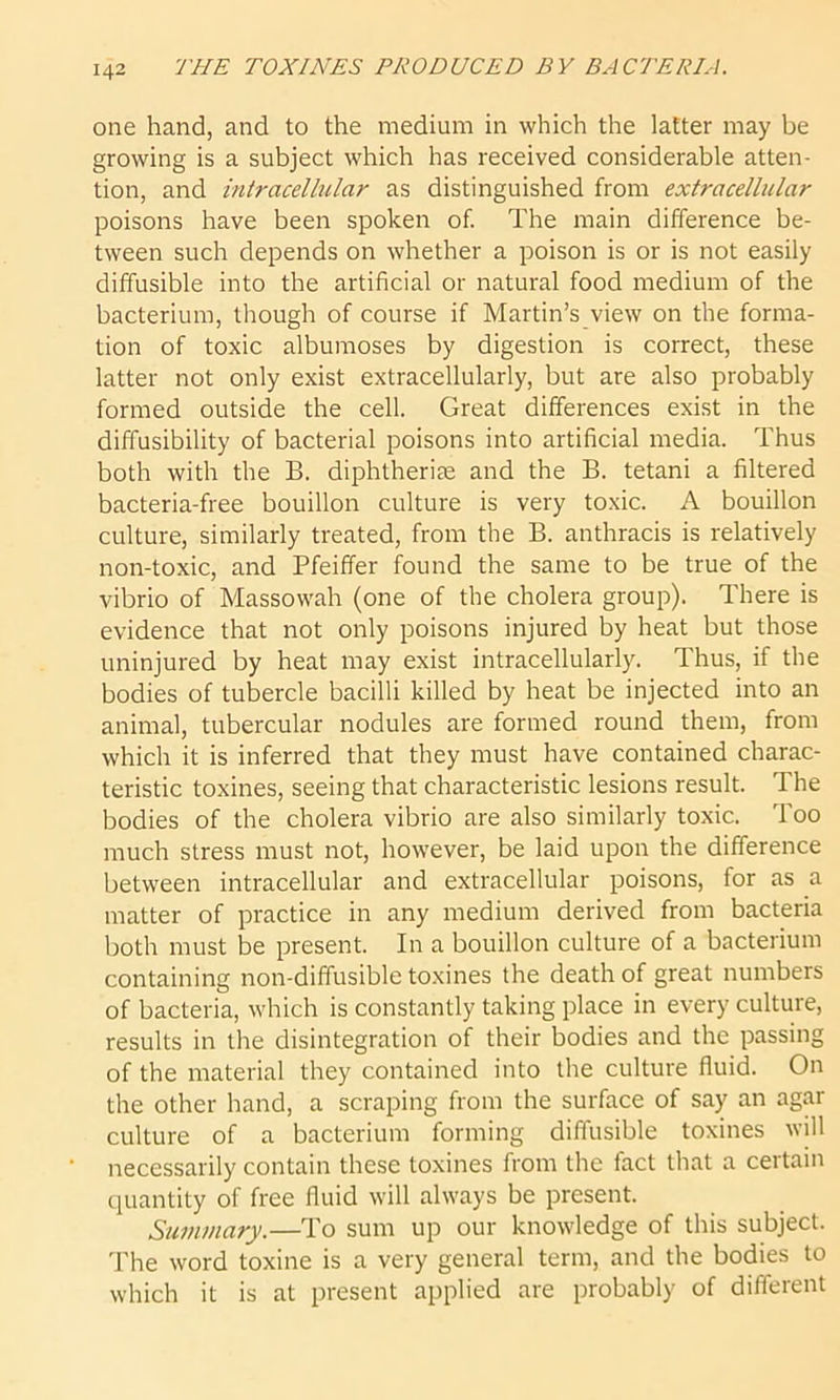 one hand, and to the medium in which the latter may be growing is a subject which has received considerable atten- tion, and intracellular as distinguished from extracellular poisons have been spoken of. The main difference be- tween such depends on whether a poison is or is not easily diffusible into the artificial or natural food medium of the bacterium, though of course if Martin’s view on the forma- tion of toxic albumoses by digestion is correct, these latter not only exist extracellularly, but are also probably formed outside the cell. Great differences exist in the diffusibility of bacterial poisons into artificial media. Thus both with the B. diphtheria and the B. tetani a filtered bacteria-free bouillon culture is very toxic. A bouillon culture, similarly treated, from the B. anthracis is relatively non-toxic, and Pfeiffer found the same to be true of the vibrio of Massowah (one of the cholera group). There is evidence that not only poisons injured by heat but those uninjured by heat may exist intracellularly. Thus, if the bodies of tubercle bacilli killed by heat be injected into an animal, tubercular nodules are formed round them, from which it is inferred that they must have contained charac- teristic toxines, seeing that characteristic lesions result. The bodies of the cholera vibrio are also similarly toxic. Too much stress must not, however, be laid upon the difference between intracellular and extracellular poisons, for as a matter of practice in any medium derived from bacteria both must be present. In a bouillon culture of a bacterium containing non-diffusible toxines the death of great numbers of bacteria, which is constantly taking place in every culture, results in the disintegration of their bodies and the passing of the material they contained into the culture fluid. On the other hand, a scraping from the surface of say an agar culture of a bacterium forming diffusible toxines will necessarily contain these toxines from the fact that a certain quantity of free fluid will always be present. Summary.—To sum up our knowledge of this subject. The word toxine is a very general term, and the bodies to which it is at present applied are probably of different