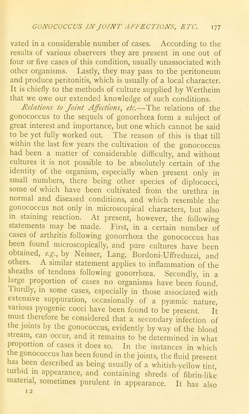 vated in a considerable number of cases. According to the results of various observers they are present in one out of four or five cases of this condition, usually unassociated with other organisms. Lastly, they may pass to the peritoneum and produce peritonitis, which is usually of a local character. It is chiefly to the methods of culture supplied by Wertheim that we owe our extended knowledge of such conditions. Relations to Joint Affections, etc.—The relations of the gonococcus to the sequels of gonorrhoea form a subject of great interest and importance, but one which cannot be said to be yet fully worked out. The reason of this is that till within the last few years the cultivation of the gonococcus had been a matter of considerable difficulty, and without cultures it is not possible to be absolutely certain of the identity of the organism, especially when present only in small numbers, there being other species of diplococci, some of which have been cultivated from the urethra in normal and diseased conditions, and which resemble the gonococcus not only in microscopical characters, but also in staining reaction. At present, however, the following statements may be made. First, in a certain number of cases of arthritis following gonorrhoea the gonococcus has been found microscopically, and pure cultures have been obtained, eg., by Neisser, Lang, Bordoni-Uffreduzzi, and others. A similar statement applies to inflammation of the sheaths of tendons following gonorrhoea. Secondly, in a laige proportion of cases no organisms have been found. Thirdly, in some cases, especially in those associated with extensive suppuration, occasionally of a pyaemic nature, various pyogenic cocci have been found to be present. It must therefore be considered that a secondary infection of the joints by the gonococcus, evidently by way of the blood sti earn, can occur, and it remains to be determined in what proportion of cases it does so. In the instances in which the gonococcus has been found in the joints, the fluid present has been described as being usually of a whitish-yellow tint, turbid in appearance, and containing shreds of fibrin-like material, sometimes purulent in appearance. It has also