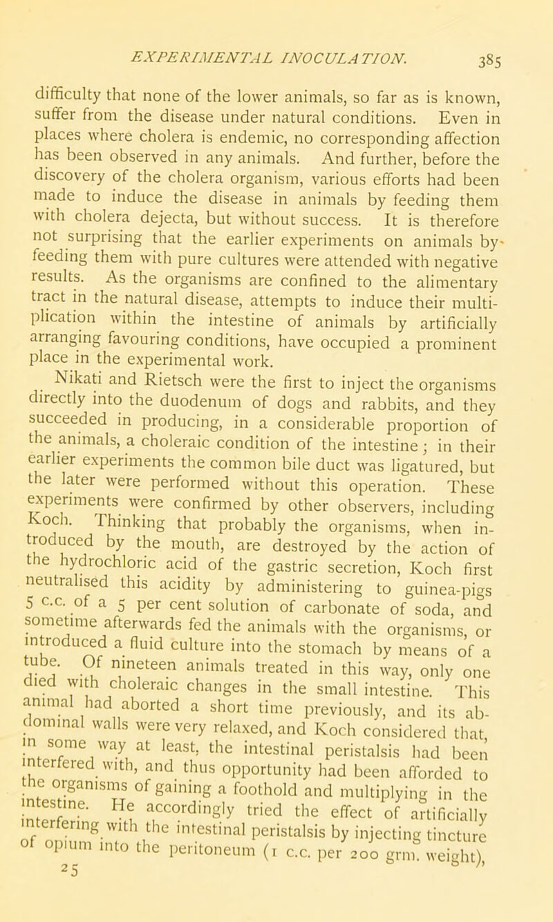 difficulty that none of the lower animals, so far as is known, suffer from the disease under natural conditions. Even in places where cholera is endemic, no corresponding affection has been observed in any animals. And further, before the discovery of the cholera organism, various efforts had been made to induce the disease in animals by feeding them with cholera dejecta, but without success. It is therefore not surprising that the earlier experiments on animals by- feeding them with pure cultures were attended with negative results. As the organisms are confined to the alimentary tiact in the natural disease, attempts to induce their multi- plication within the intestine of animals by artificially airanging favouring conditions, have occupied a prominent place in the experimental work. Nikati and Rietsch were the first to inject the organisms directly into the duodenum of dogs and rabbits, and they succeeded in producing, in a considerable proportion of the animals, a choleraic condition of the intestine; in their earlier experiments the common bile duct was ligatured, but the later were performed without this operation. These experiments were confirmed by other observers, including voch. Thinking that probably the organisms, when in- troduced by the mouth, are destroyed by the action of the hydrochloric acid of the gastric secretion, Koch first neutralised this acidity by administering to guinea-pigs 5 c.c. of a 5 per cent solution of carbonate of soda, and sometime afterwards fed the animals with the organisms or introduced a fluid culture into the stomach by means of a *U 5” nineteen animals treated in this way, only one ied with choleraic changes in the small intestine. This animal had aborted a short time previously, and its ab- dominal walls were very relaxed, and Koch considered that in some way at least, the intestinal peristalsis had been interfered with, and thus opportunity had been afforded to the organisms of gaining a foothold and multiplying in the in estine. He accordingly tried the effect of artificially terfenng with the intestinal peristalsis by injecting tincture of opium into the peritoneum (1 c.c. per 200 grm weight)!