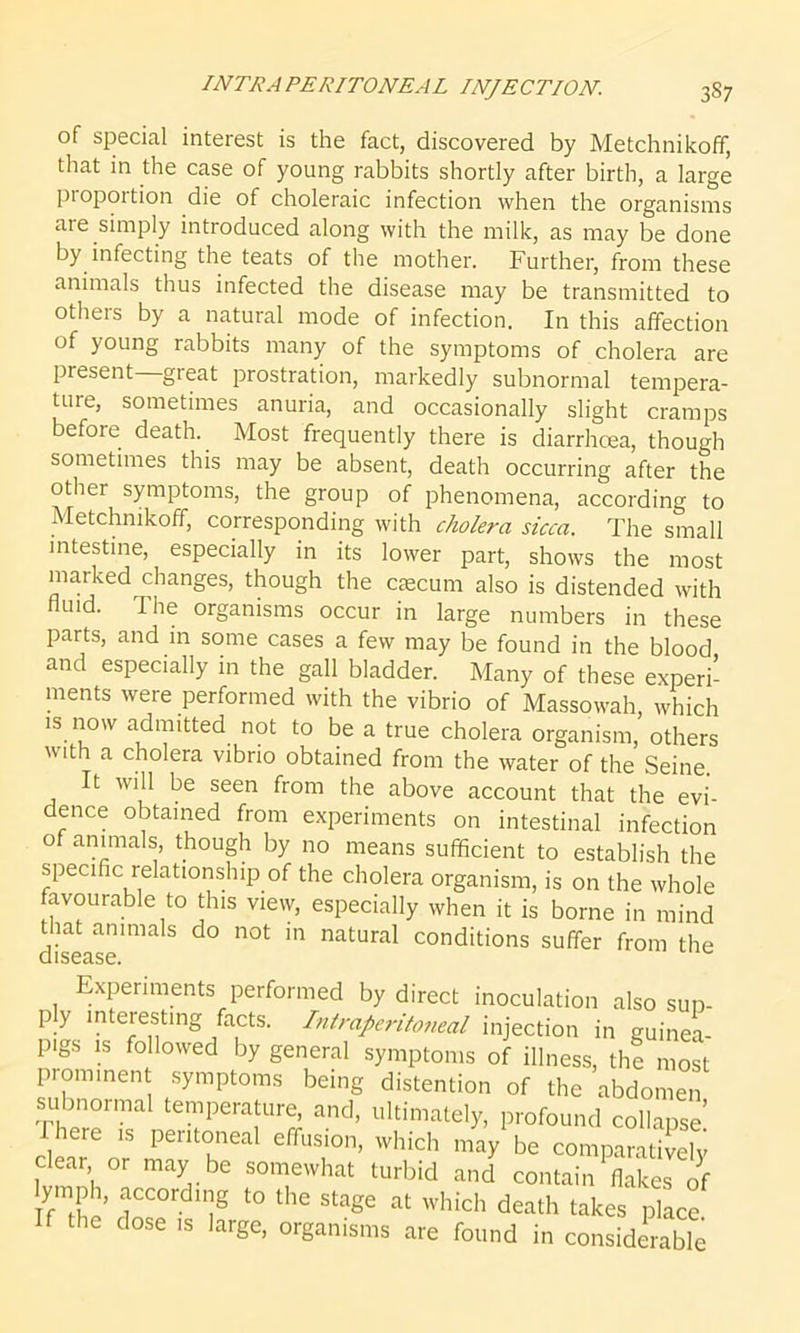 INTRA PERITONEAL INJECTION. 3S7 of special interest is the fact, discovered by Metchnikoff, that in the case of young rabbits shortly after birth, a large proportion die of choleraic infection when the organisms aie simply introduced along with the milk, as may be done by infecting the teats of the mother. Further, from these animals thus infected the disease may be transmitted to others by a natural mode of infection. In this affection of young rabbits many of the symptoms of cholera are present great prostration, markedly subnormal tempera- ture, sometimes anuria, and occasionally slight cramps before death.. Most frequently there is diarrhoea, though sometimes this may be absent, death occurring after the other symptoms, the group of phenomena, according to Metchnikoff, corresponding with cholera sicca. The small intestine, especially in its lower part, shows the most marked changes, though the caecum also is distended with fluid. The organisms occur in large numbers in these parts, and in some cases a few may be found in the blood and especially in the gall bladder. Many of these experi- ments were performed with the vibrio of Massowah, which is now admitted not to be a true cholera organism, others with a cholera vibrio obtained from the water of the Seine. It will be seen from the above account that the evi- dence obtained from experiments on intestinal infection of animals, though by no means sufficient to establish the specific relationship of the cholera organism, is on the whole favourable to this view, especially when it is borne in mind that animals do not in natural conditions suffer from the disease. Experiments performed by direct inoculation also sun- p y interesting facts. Intraperitotieal injection in guinea- pigs is followed by general symptoms of illness, the most prominent symptoms being distention of the abdomen subnormal temperature, and, ultimately, profound collapse I here ,s peritoneal effusion, which may be comparatively clear or may be somewhat turbid and contain flakes of ymp , according to the stage at which death takes place the dose is large, organisms are found in considerable