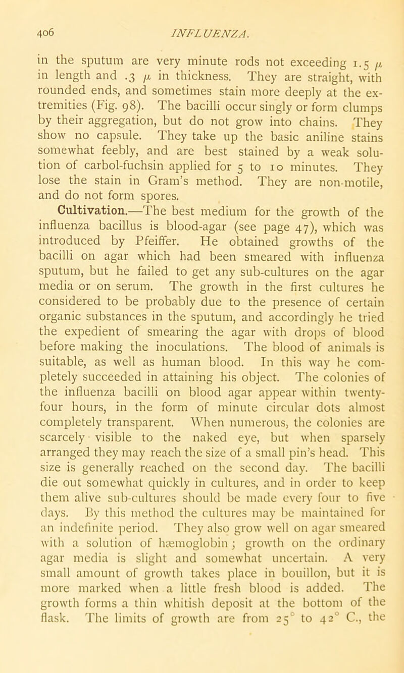 in the sputum are very minute rods not exceeding 1.5 /j. in length and .3 p, in thickness. They are straight, with rounded ends, and sometimes stain more deeply at the ex- tremities (Fig. 98). The bacilli occur singly or form clumps by their aggregation, but do not grow into chains. They show no capsule. They take up the basic aniline stains somewhat feebly, and are best stained by a weak solu- tion of carbol-fuchsin applied for 5 to 10 minutes. They lose the stain in Gram’s method. They are non-motile, and do not form spores. Cultivation.—The best medium for the growth of the influenza bacillus is blood-agar (see page 47), which was introduced by Pfeiffer. He obtained growths of the bacilli on agar which had been smeared with influenza sputum, but he failed to get any sub-cultures on the agar media or on serum. The growth in the first cultures he considered to be probably due to the presence of certain organic substances in the sputum, and accordingly he tried the expedient of smearing the agar with drops of blood before making the inoculations. The blood of animals is suitable, as well as human blood. In this way he com- pletely succeeded in attaining his object. The colonies of the influenza bacilli on blood agar appear within twenty- four hours, in the form of minute circular dots almost completely transparent. When numerous, the colonies are scarcely visible to the naked eye, but when sparsely arranged they may reach the size of a small pin’s head. This size is generally reached on the second day. The bacilli die out somewhat quickly in cultures, and in order to keep them alive sub-cultures should be made every four to five days. By this method the cultures may be maintained for an indefinite period. They also grow well on agar smeared with a solution of haemoglobin ; growth on the ordinary agar media is slight and somewhat uncertain. A very small amount of growth takes place in bouillon, but it is more marked when a little fresh blood is added. The growth forms a thin whitish deposit at the bottom of the flask. The limits of growth are from 250 to 420 C., the