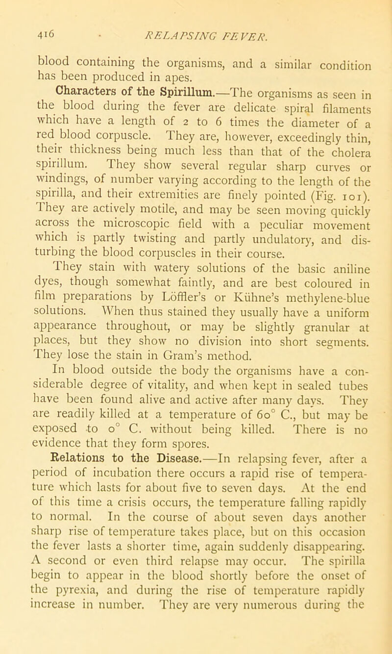 blood containing the organisms, and a similar condition has been produced in apes. Characters of the Spirillum.—The organisms as seen in the blood during the fever are delicate spiral filaments which have a length of 2 to 6 times the diameter of a red blood corpuscle. They are, however, exceedingly thin, their thickness being much less than that of the cholera spirillum. They show several regular sharp curves or windings, of number varying according to the length of the spirilla, and their extremities are finely pointed (Fig. 101). They are actively motile, and may be seen moving quickly across the microscopic field with a peculiar movement which is partly twisting and partly undulatory, and dis- turbing the blood corpuscles in their course. They stain with watery solutions of the basic aniline dyes, though somewhat faintly, and are best coloured in film preparations by Lbffler’s or Iviihne’s methylene-blue solutions. When thus stained they usually have a uniform appearance throughout, or may be slightly granular at places, but they show no division into short segments. They lose the stain in Gram’s method. In blood outside the body the organisms have a con- siderable degree of vitality, and when kept in sealed tubes have been found alive and active after many davs. They are readily killed at a temperature of 6o° C., but may be exposed to o° C. without being killed. There is no evidence that they form spores. Relations to the Disease.—In relapsing fever, after a period of incubation there occurs a rapid rise of tempera- ture which lasts for about five to seven days. At the end of this time a crisis occurs, the temperature falling rapidly to normal. In the course of about seven days another sharp rise of temperature takes place, but on this occasion the fever lasts a shorter time, again suddenly disappearing. A second or even third relapse may occur. The spirilla begin to appear in the blood shortly before the onset of the pyrexia, and during the rise of temperature rapidly increase in number. They are very numerous during the