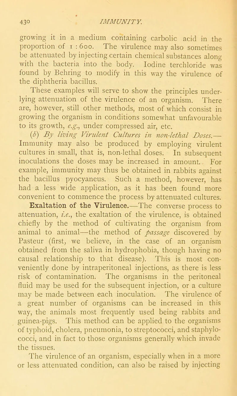 growing it in a medium containing carbolic acid in the proportion of r : 600. The virulence may also sometimes be attenuated by injecting certain chemical substances along with the bacteria into the body. Iodine tercbloride was found by Behring to modify in this way the virulence of the diphtheria bacillus. These examples will serve to show the principles under- lying attenuation of the virulence of an organism. There are, however, still other methods, most of which consist in growing the organism in conditions somewhat unfavourable to its growth, e.g., under compressed air, etc. (l>) By living Virulent Cultures in non-lethal Doses.— Immunity may also be produced by employing virulent cultures in small, that is, non-lethal doses. In subsequent inoculations the doses may be increased in amount. For example, immunity may thus be obtained in rabbits against the bacillus pyocyaneus. Such a method, however, has had a less wide application, as it has been found more convenient to commence the process by attenuated cultures. Exaltation of the Virulence.—The converse process to attenuation, i.e., the exaltation of the virulence, is obtained chiefly by the method of cultivating the organism from animal to animal—the method of passage discovered by Pasteur (first, we believe, in the case of an organism obtained from the saliva in hydrophobia, though having no causal relationship to that disease). This is most con- veniently done by intraperitoneal injections, as there is less risk of contamination. The organisms in the peritoneal fluid may be used for the subsequent injection, or a culture may be made between each inoculation. The virulence of a great number of organisms can be increased in this way, the animals most frequently used being rabbits and guinea-pigs. This method can be applied to the organisms of typhoid, cholera, pneumonia, to streptococci, and staphylo- cocci, and in fact to those organisms generally which invade the tissues. rFhe virulence of an organism, especially when in a more or less attenuated condition, can also be raised by injecting