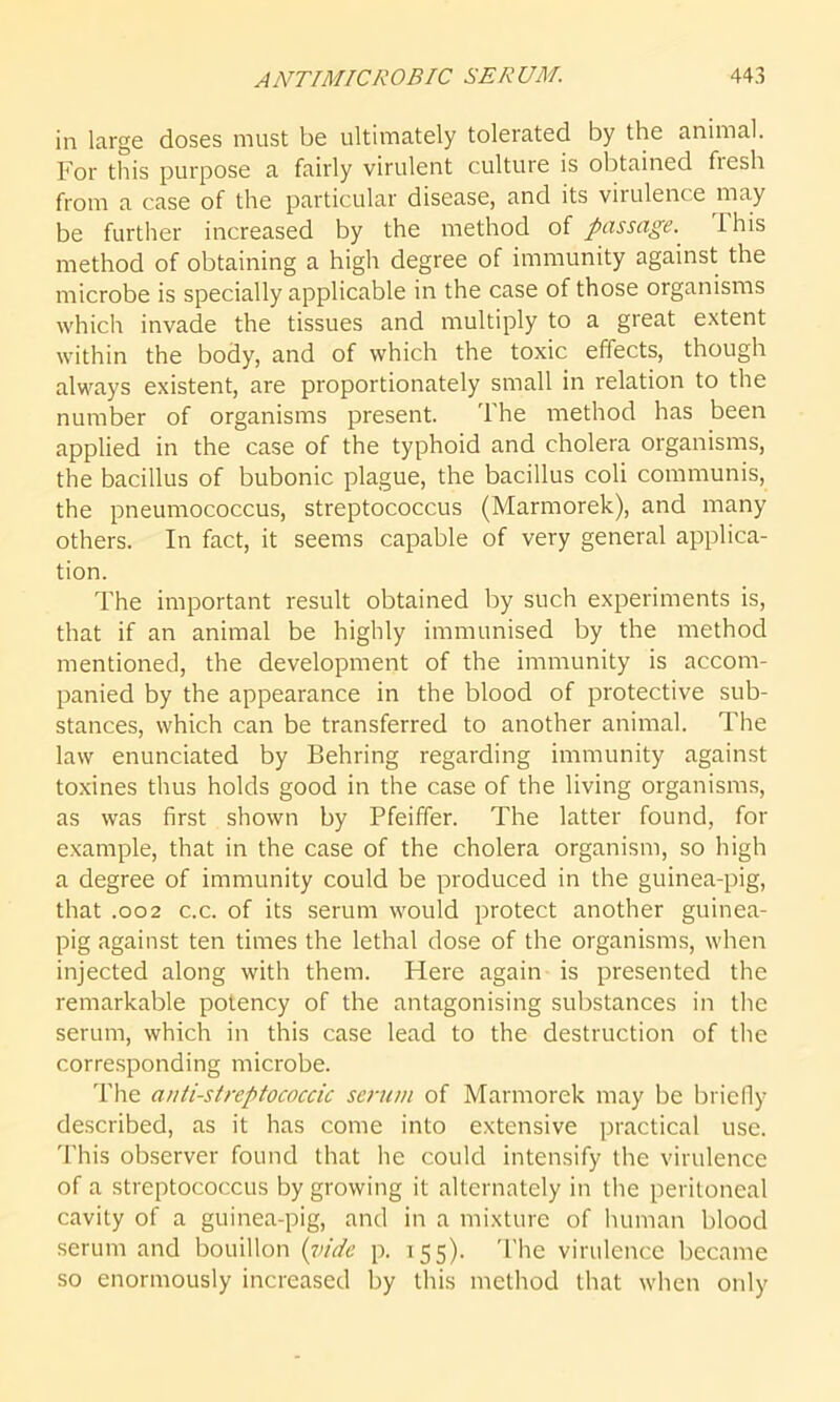 in large doses must be ultimately tolerated by the animal. For this purpose a fairly virulent culture is obtained fiesh from a case of the particular disease, and its virulence may be further increased by the method of passage. 1 his method of obtaining a high degree of immunity against the microbe is specially applicable in the case of those organisms which invade the tissues and multiply to a great extent within the body, and of which the toxic effects, though always existent, are proportionately small in relation to the number of organisms present. The method has been applied in the case of the typhoid and cholera organisms, the bacillus of bubonic plague, the bacillus coli communis, the pneumococcus, streptococcus (Marmorek), and many others. In fact, it seems capable of very general applica- tion. The important result obtained by such experiments is, that if an animal be highly immunised by the method mentioned, the development of the immunity is accom- panied by the appearance in the blood of protective sub- stances, which can be transferred to another animal. The law enunciated by Behring regarding immunity against toxines thus holds good in the case of the living organisms, as was first shown by Pfeiffer. The latter found, for example, that in the case of the cholera organism, so high a degree of immunity could be produced in the guinea-pig, that .002 c.c. of its serum would protect another guinea- pig against ten times the lethal dose of the organisms, when injected along with them. Here again is presented the remarkable potency of the antagonising substances in the serum, which in this case lead to the destruction of the corresponding microbe. The anti-streptococcic scrum of Marmorek may be briefly described, as it has come into extensive practical use. This observer found that he could intensify the virulence of a streptococcus by growing it alternately in the peritoneal cavity of a guinea-pig, and in a mixture of human blood serum and bouillon (vide p. 155). The virulence became so enormously increased by this method that when only
