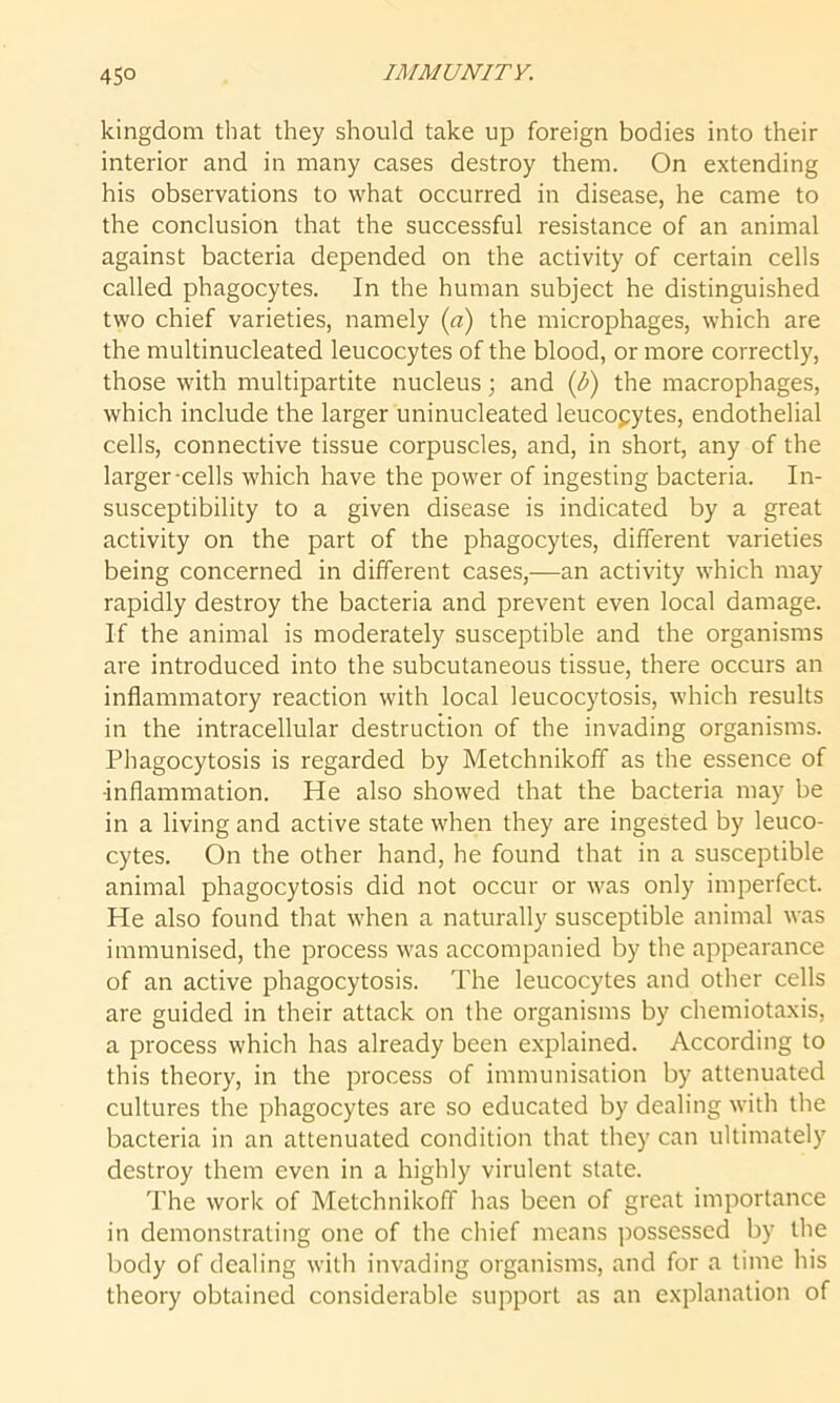 kingdom that they should take up foreign bodies into their interior and in many cases destroy them. On extending his observations to what occurred in disease, he came to the conclusion that the successful resistance of an animal against bacteria depended on the activity of certain cells called phagocytes. In the human subject he distinguished two chief varieties, namely (a) the microphages, which are the multinucleated leucocytes of the blood, or more correctly, those with multipartite nucleus; and (b) the macrophages, which include the larger uninucleated leucocytes, endothelial cells, connective tissue corpuscles, and, in short, any of the larger cells which have the power of ingesting bacteria. In- susceptibility to a given disease is indicated by a great activity on the part of the phagocytes, different varieties being concerned in different cases,—an activity which may rapidly destroy the bacteria and prevent even local damage. If the animal is moderately susceptible and the organisms are introduced into the subcutaneous tissue, there occurs an inflammatory reaction with local leucocytosis, which results in the intracellular destruction of the invading organisms. Phagocytosis is regarded by Metchnikoff as the essence of •inflammation. He also showed that the bacteria may be in a living and active state when they are ingested by leuco- cytes. On the other hand, he found that in a susceptible animal phagocytosis did not occur or was only imperfect. He also found that when a naturally susceptible animal was immunised, the process was accompanied by the appearance of an active phagocytosis. The leucocytes and other cells are guided in their attack on the organisms by chemiotaxis, a process which has already been explained. According to this theory, in the process of immunisation by attenuated cultures the phagocytes are so educated by dealing with the bacteria in an attenuated condition that they can ultimately destroy them even in a highly virulent state. The work of Metchnikoff has been of great importance in demonstrating one of the chief means possessed by the body of dealing with invading organisms, and for a time his theory obtained considerable support as an explanation of