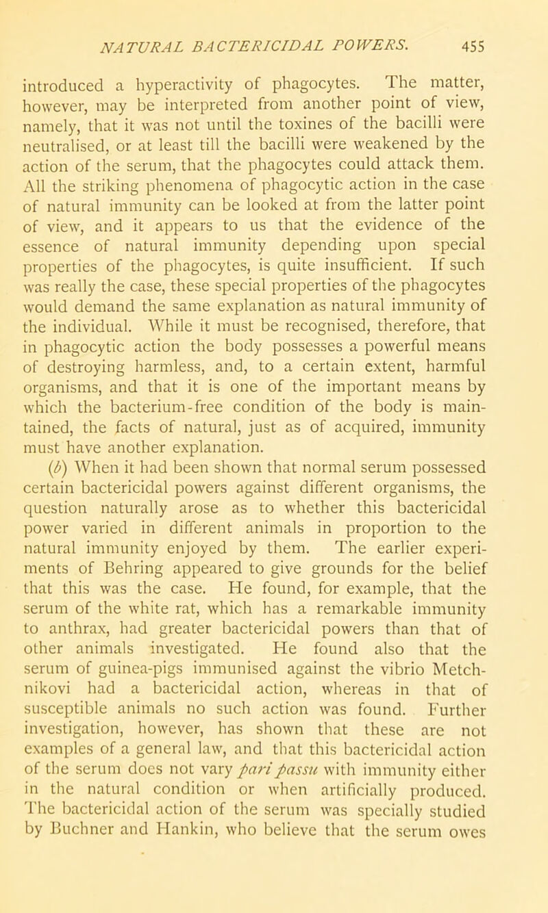 introduced a hyperactivity of phagocytes. The matter, however, may be interpreted from another point of view, namely, that it was not until the toxines of the bacilli were neutralised, or at least till the bacilli were weakened by the action of the serum, that the phagocytes could attack them. All the striking phenomena of phagocytic action in the case of natural immunity can be looked at from the latter point of view, and it appears to us that the evidence of the essence of natural immunity depending upon special properties of the phagocytes, is quite insufficient. If such was really the case, these special properties of the phagocytes would demand the same explanation as natural immunity of the individual. While it must be recognised, therefore, that in phagocytic action the body possesses a powerful means of destroying harmless, and, to a certain extent, harmful organisms, and that it is one of the important means by which the bacterium-free condition of the body is main- tained, the facts of natural, just as of acquired, immunity must have another explanation. (b) When it had been shown that normal serum possessed certain bactericidal powers against different organisms, the question naturally arose as to whether this bactericidal power varied in different animals in proportion to the natural immunity enjoyed by them. The earlier experi- ments of Behring appeared to give grounds for the belief that this was the case. He found, for example, that the serum of the white rat, which has a remarkable immunity to anthrax, had greater bactericidal powers than that of other animals investigated. He found also that the serum of guinea-pigs immunised against the vibrio Metch- nikovi had a bactericidal action, whereas in that of susceptible animals no such action was found. Further investigation, however, has shown that these are not examples of a general law, and that this bactericidal action of the serum docs not vary pari passu with immunity either in the natural condition or when artificially produced. The bactericidal action of the serum was specially studied by Buchner and Hankin, who believe that the serum owes