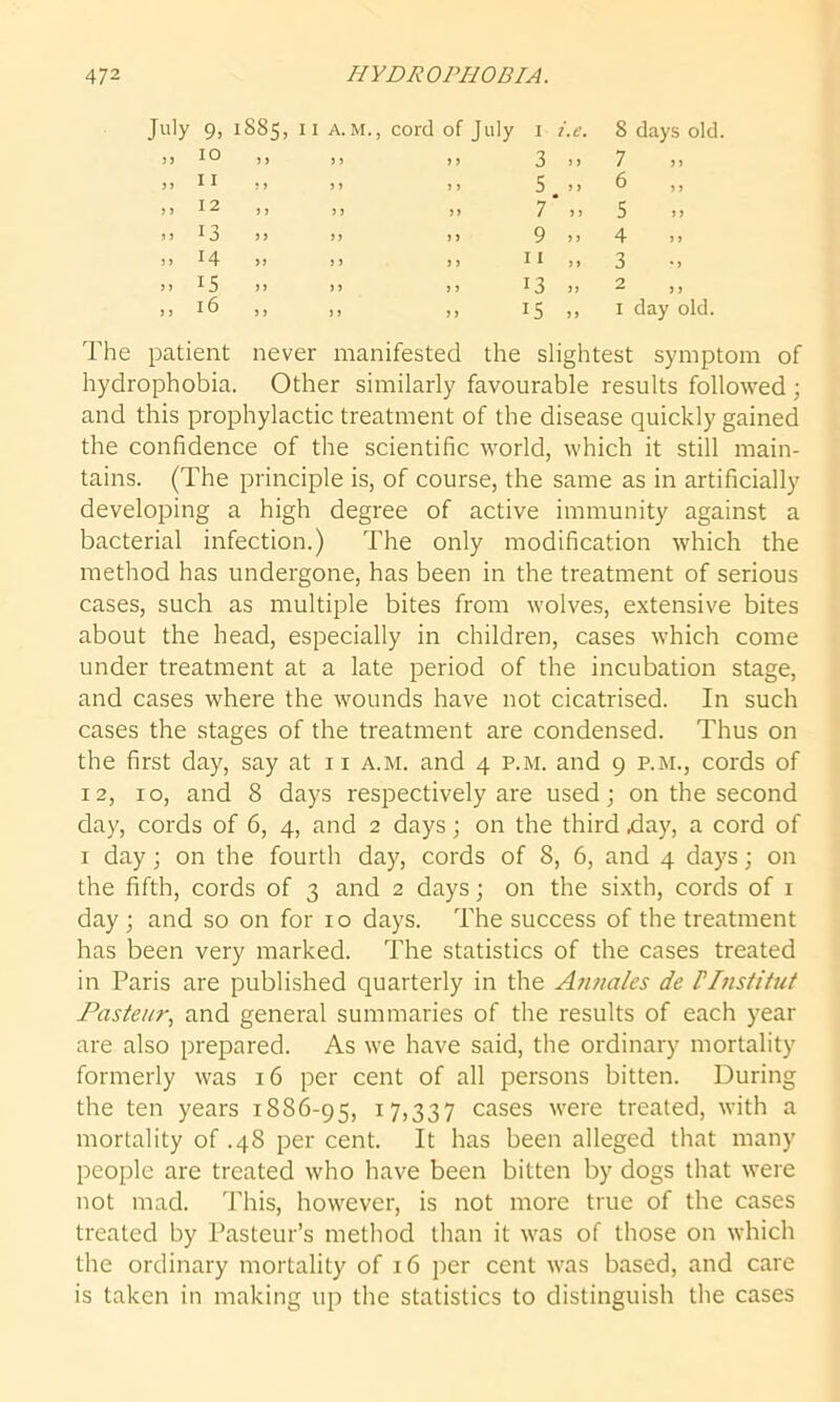 July 9, 1SS5, 11 A. M., cord of July 1 i.e. 8 days old „ 10 > y yy yy 3 > > 7 n 5 > yy y y 5 6 „ ,, 12 j > yy yy 7* „ 5 >) .. 13 >> yy yy 9 .. 4 » 14 ) j yy yy 11 „ 3 ». 15 y i yy yy 13 2 , j ,, 16 y y yy yy 15 1 day old. The patient never manifested the slightest symptom of hydrophobia. Other similarly favourable results followed; and this prophylactic treatment of the disease quickly gained the confidence of the scientific world, which it still main- tains. (The principle is, of course, the same as in artificially developing a high degree of active immunity against a bacterial infection.) The only modification which the method has undergone, has been in the treatment of serious cases, such as multiple bites from wolves, extensive bites about the head, especially in children, cases which come under treatment at a late period of the incubation stage, and cases where the wounds have not cicatrised. In such cases the stages of the treatment are condensed. Thus on the first day, say at 11 a.m. and 4 p.m. and 9 p.m., cords of 12, 10, and 8 days respectively are used; on the second day, cords of 6, 4, and 2 days; on the third .day, a cord of 1 day; on the fourth day, cords of 8, 6, and 4 days; on the fifth, cords of 3 and 2 days; on the sixth, cords of 1 day ; and so on for 10 days. The success of the treatment has been very marked. The statistics of the cases treated in Paris are published quarterly in the Annales de FInstitut Pasteur, and general summaries of the results of each year are also prepared. As we have said, the ordinary mortality formerly was 16 per cent of all persons bitten. During the ten years 1886-95, 17,337 cases were treated, with a mortality of .48 per cent. It has been alleged that many people are treated who have been bitten by dogs that were not mad. This, however, is not more true of the cases treated by Pasteur’s method than it was of those on which the ordinary mortality of 16 per cent was based, and care is taken in making up the statistics to distinguish the cases