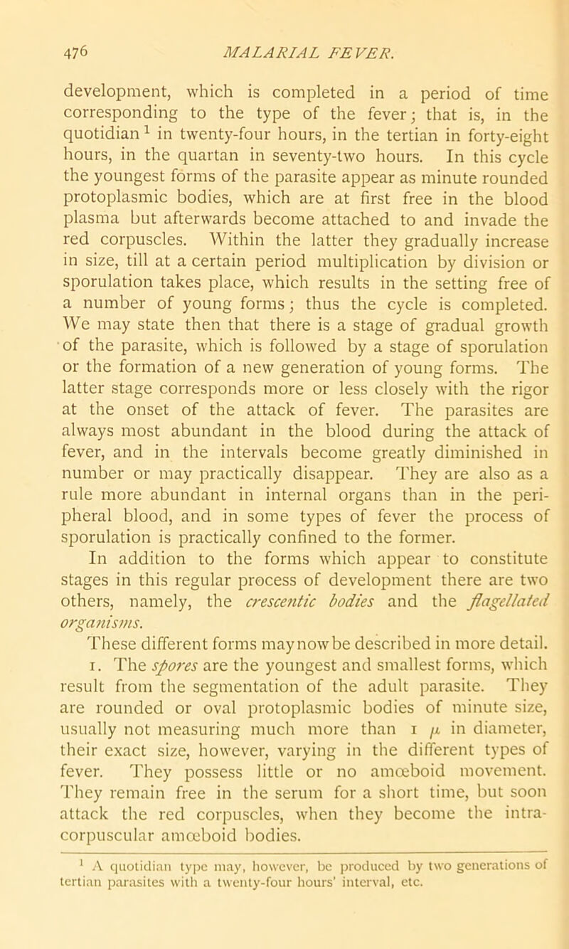 development, which is completed in a period of time corresponding to the type of the fever; that is, in the quotidian1 in twenty-four hours, in the tertian in forty-eight hours, in the quartan in seventy-two hours. In this cycle the youngest forms of the parasite appear as minute rounded protoplasmic bodies, which are at first free in the blood plasma but afterwards become attached to and invade the red corpuscles. Within the latter they gradually increase in size, till at a certain period multiplication by division or sporulation takes place, which results in the setting free of a number of young forms; thus the cycle is completed. We may state then that there is a stage of gradual growth of the parasite, which is followed by a stage of sporulation or the formation of a new generation of young forms. The latter stage corresponds more or less closely with the rigor at the onset of the attack of fever. The parasites are always most abundant in the blood during the attack of fever, and in the intervals become greatly diminished in number or may practically disappear. They are also as a rule more abundant in internal organs than in the peri- pheral blood, and in some types of fever the process of sporulation is practically confined to the former. In addition to the forms which appear to constitute stages in this regular process of development there are two others, namely, the crescentic bodies and the flagellated organisms. These different forms may now be described in more detail. r. The spores are the youngest and smallest forms, which result from the segmentation of the adult parasite. They are rounded or oval protoplasmic bodies of minute size, usually not measuring much more than i /x in diameter, their exact size, however, varying in the different types of fever. They possess little or no amoeboid movement. They remain free in the serum for a short time, but soon attack the red corpuscles, when they become the intra- corpuscular amoeboid bodies. 1 A quotidian type may, however, be produced by two generations of tertian parasites with a twenty-four hours’ interval, etc.