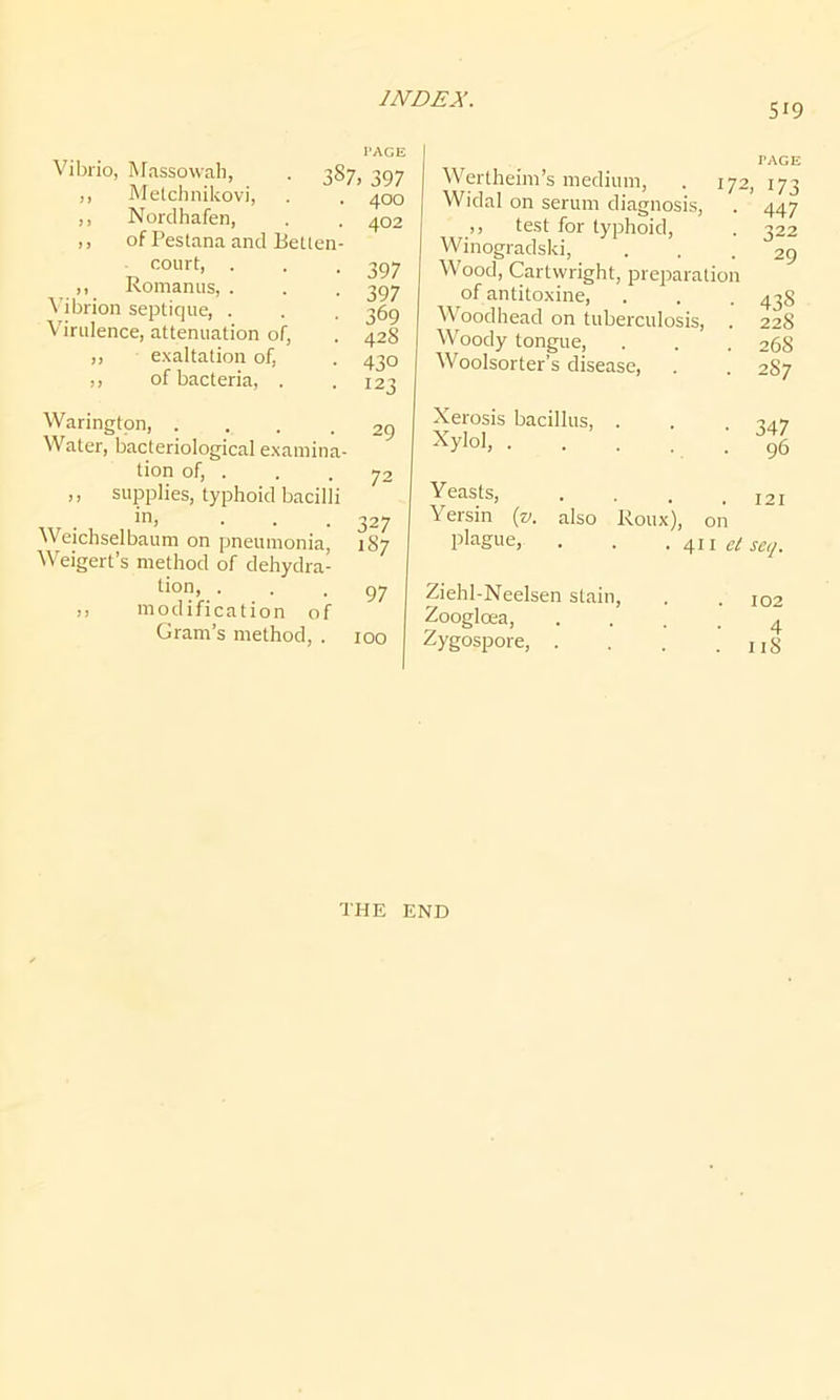 519 l'ACE Vibrio, Massowah, . 387, 397 ,, Metchnikovi, . . 400 ,, Nordhafen, . . 402 ,, of Pestana and BeLten- court, . . .397 ,, Romanus, . . . 397 Vibrion septique, . . . 369 Virulence, attenuation of, . 428 ,, exaltation of, . 430 ,, of bacteria, . .123 Warington, ... .29 Water, bacteriological examina- tion of, . . . 72 ,, supplies, typhoid bacilli inj • . . 327 Weichselbaum on pneumonia, 187 Weigert’s method of dehydra- tion, ... 97 ,, modification of Gram’s method, . 100 Wertheim’s medium, . 172 Widal on serum diagnosis, ,, test for typhoid, Winogradski, Wood, Cartwright, preparation of antitoxine, Woodhead on tuberculosis, Woody tongue, Woolsorter’s disease, Xerosis bacillus, . Xylol, Yeasts, Yersin (v. also Roux), on plague, . . .411 et Ziehl-Neelsen stain, Zoogloea, .... Zygospore, .... l'ACE 173 447 322 29 43S 228 268 2S7 347 96 121 seq. 102 4 118 THE END