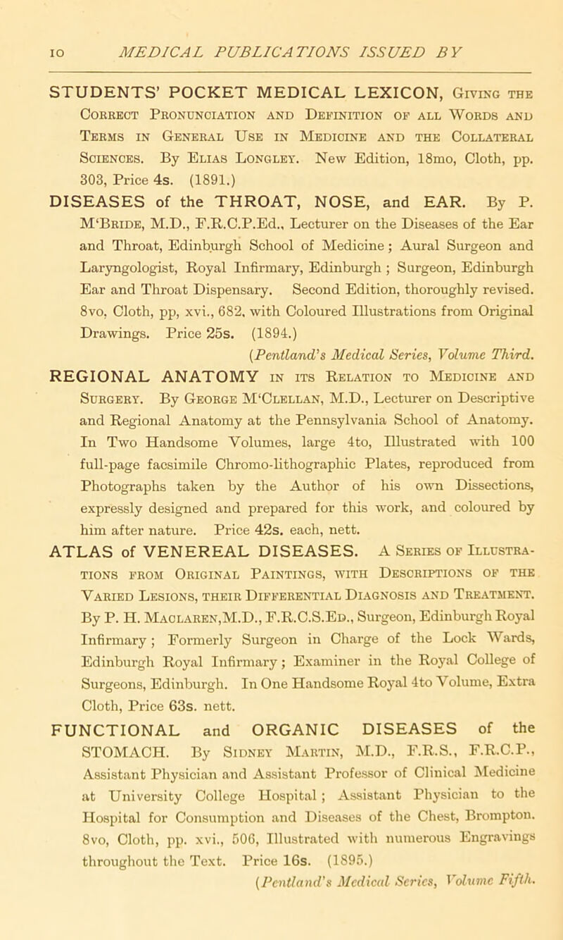 STUDENTS’ POCKET MEDICAL LEXICON, Giving the Correct Pronunciation and Definition of all Words and Terms in General Use in Medicine and the Collateral Sciences. By Elias Longley. New Edition, 18mo, Cloth, pp. 303, Price 4s. (1891.) DISEASES of the THROAT, NOSE, and EAR. By P. M‘Bride, M.D., F.R.C.P.Ed., Lecturer on the Diseases of the Ear and Throat, Edinburgh School of Medicine; Aural Surgeon and Laryngologist, Royal Infirmary, Edinburgh ; Surgeon, Edinburgh Ear and Throat Dispensary. Second Edition, thoroughly revised. 8vo, Cloth, pp, xvi., 682. with Coloured Illustrations from Original Drawings. Price 25s. (1894.) (PentlancL’s Medical Series, Volume Third. REGIONAL ANATOMY in its Relation to Medicine and Surgery. By George M'Clellan, M.D., Lecturer on Descriptive and Regional Anatomy at the Pennsylvania School of Anatomy. In Two Handsome Volumes, large 4to, Illustrated with 100 full-page facsimile Chromo-lithographic Plates, reproduced from Photographs taken by the Author of his own Dissections, expressly designed and prepared for this work, and coloured by him after nature. Price 42s. each, nett. ATLAS of VENEREAL DISEASES. A Series of Illustra- tions from Original Paintings, with Descriptions of the Varied Lesions, their Differential Diagnosis and Treatment. By P. H. MaolareNjM.D., F.R.C.S.Ed., Surgeon, Edinburgh Royal Infirmary; Formerly Surgeon in Charge of the Lock Wards, Edinburgh Royal Infirmary; Examiner in the Royal College of Surgeons, Edinburgh. In One Handsome Royal 4to V olume, Extra Cloth, Price 63s. nett. FUNCTIONAL and ORGANIC DISEASES of the STOMACH. By Sidney Martin, M.D., F.R.S., F.R.C.P., Assistant Physician and Assistant Professor of Clinical Medicine at University College Hospital; Assistant Physician to the Hospital for Consumption and Diseases of the Chest, Brompton. 8vo, Cloth, pp. xvi., 506, Illustrated with numerous Engravings throughout the Text. Price 16s. (1S95.) (Pentland’s Medical Series, Volume Fifth.