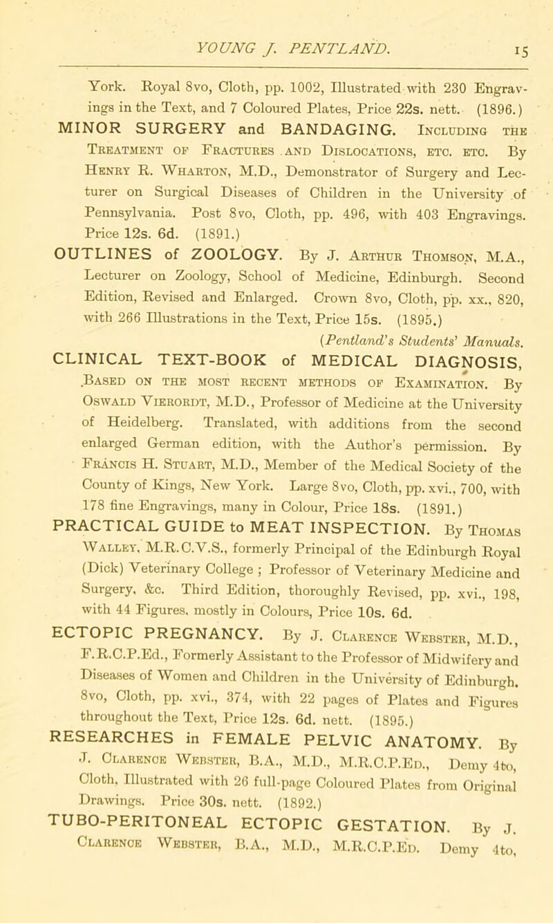 York. Royal 8vo, Cloth, pp. 1002, Illustrated with 230 Engrav- ings in the Text, and 7 Coloured Plates, Price 22s. nett. (1896.) MINOR SURGERY and BANDAGING. Including thk Treatment op Fractures and Dislocations, etc. etc. By Henry R. Wharton, M.D., Demonstrator of Surgery and Lec- turer on Surgical Diseases of Children in the University of Pennsylvania. Post 8vo, Cloth, pp. 496, with 403 Engravings. Price 12s. 6d. (1891.) OUTLINES of ZOOLOGY. By J. Arthur Thomson, M.A., Lecturer on Zoology, School of Medicine, Edinburgh. Second Edition, Revised and Enlarged. Crown 8vo, Cloth, pp. xx., 820, with 266 Illustrations in the Text, Price 15s. (1895.) (Pentland’s Students’ Manuals. CLINICAL TEXT-BOOK of MEDICAL DIAGNOSIS, Based on the most recent methods op Examination. By Oswald Vierordt, M.D., Professor of Medicine at the University of Heidelberg. Translated, with additions from the second enlarged German edition, with the Author’s permission. By Francis H. Stuart, M.D., Member of the Medical Society of the County of Kings, New York. Large 8vo, Cloth, pp. xvi., 700, with 178 fine Engravings, many in Colour, Price 18s. (1891.) PRACTICAL GUIDE to MEAT INSPECTION. By Thomas Walley, M.R.C.V.S., formerly Principal of the Edinburgh Royal (Dick) Veterinary College ; Professor of Veterinary Medicine and Surgery, &c. Third Edition, thoroughly Revised, pp. xvi., 198, with 44 Figures, mostly in Colours, Price 10s. 6d. ECTOPIC PREGNANCY. By J. Clarence Webster, M.D., F.R.C.P.Ed., Formerly Assistant to the Professor of Midwifery and Diseases of Women and Children in the University of Edinburgh. 8vo, Cloth, pp. xvi,, 374, with 22 pages of Plates and Figures throughout the Text, Price 12s. 6d. nett. (1895.) RESEARCHES in FEMALE PELVIC ANATOMY. By .7. Clarence Webster, B.A., M.D., M.R.C.P.Ed., Demy 4to, Cloth, Illustrated with 26 full-page Coloured Plates from Original Drawings. Price 30s. nett. (1892.) TUBO-PERITONEAL ECTOPIC GESTATION. By J. Clarence Webster, B.A., M.D., M.R.C.P.Ed. Demy 4to,