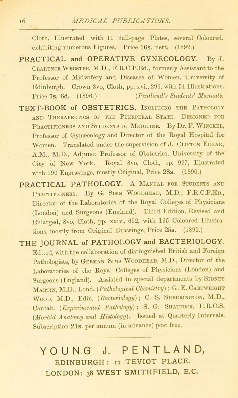 Cloth, Illustrated with 11 full-page Plates, several Coloured, exhibiting numerous Figures. Price 16s. nett. (1892.) PRACTICAL and OPERATIVE GYNECOLOGY. By J. Clarence Webster, M.D., F.R.C.P.Ed., formerly Assistant to the Professor of Midwifery and Diseases of Women, University of Edinburgh. Crown 8vo, Cloth, pp. xvi., 296, with 54 Illustrations. Price 7s. 6d. (1896.) (Pentland’s Students’ Manuals. TEXT-BOOK of OBSTETRICS, Including the Pathology and Therapeutics op the Puerperal State. Designed for Practitioners and Students op Medicine. By Dr. F. Winckel, Professor of Gynaecology and Director of the Royal Hospital for Women. Translated under the supervision of J. Clifton Edgar, A.M., M.D., Adjunct Professor of Obstetrics, University of the City of New York. Royal 8vo, Cloth, pp. 927, Illustrated with 190 Engravings, mostly Original, Price 28s. (1890.) PRACTICAL PATHOLOGY. A Manual for Students and Practitioners. By G. Sims Woodhead, M.D., F.R.C.P.Ed., Director of the Laboratories of the Royal Colleges of Physicians (London) and Surgeons (England). Third Edition, Revised and Enlarged, 8vo. Cloth, pp. xxiv., 652, with 195 Coloured Illustra- tions, mostly from Original Drawings, Price 25s. (1892.) THE JOURNAL of PATHOLOGY and BACTERIOLOGY. Edited, with the collaboration of distinguished British and Foreign Pathologists, by German Sims Woodhead, M.D., Director of the Laboratories of the Royal Colleges of Physicians (London) and Surgeons (England). Assisted in special departments by Sidney Martin, M.D., Lond. (Pathological Chemistry) ; G. E. Cartwright Wood, M.D., Edin. (Bacteriology); C. S. Sherrington, M.D., Cantab. (Experimental Pathology) ; S. G. Shattock, F.R.C.S. (Morbid Anatomy and Histology). Issued at Quarterly Intervals. Subscription 21s. per annum (in advance) post free. YOUNG J. PENTLAND, EDINBURGH : n TEVIOT PLACE. LONDON: 38 WEST SMITHFIELD, E.C.