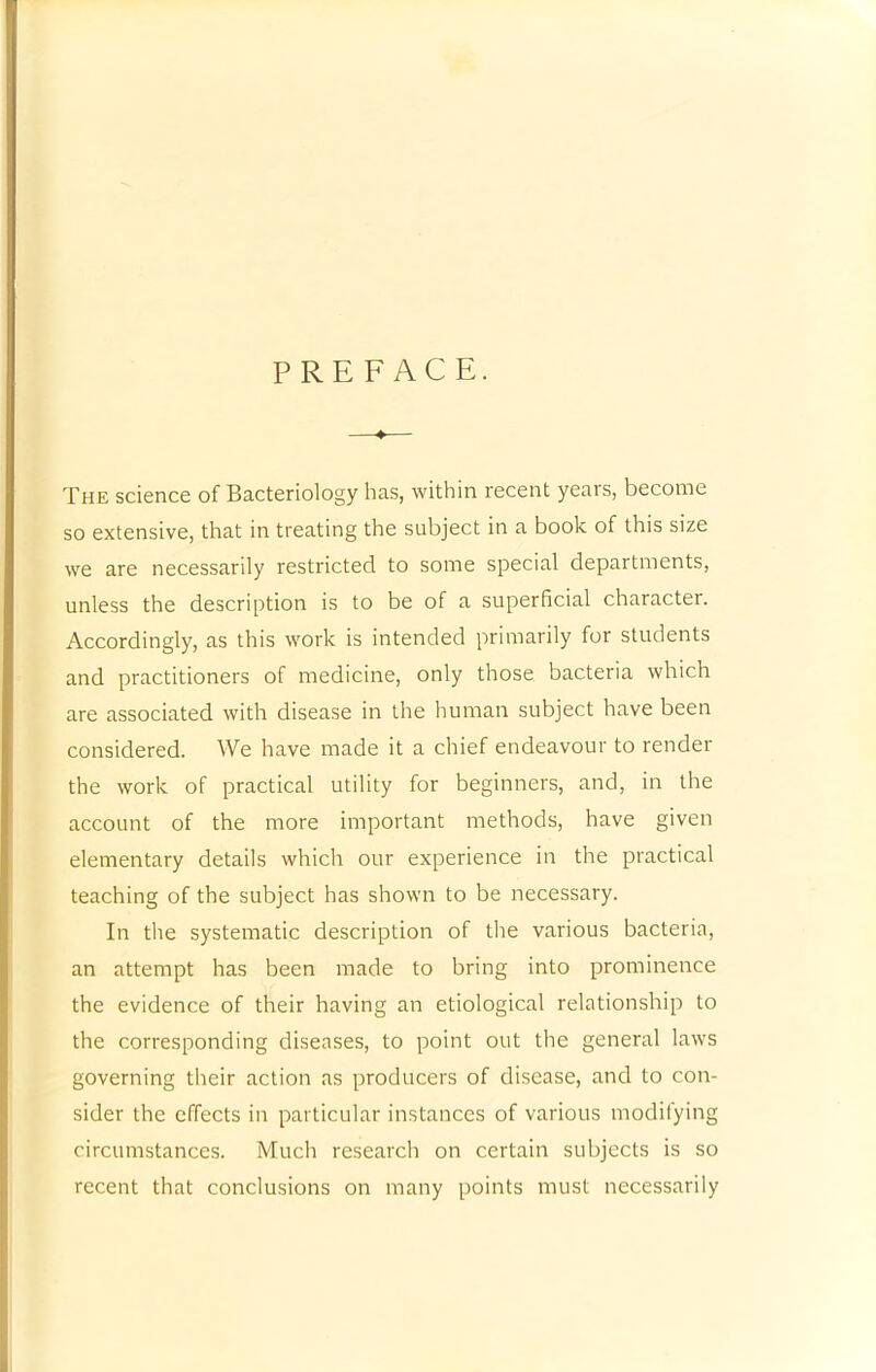 PREFACE. The science of Bacteriology has, within recent years, become so extensive, that in treating the subject in a book of this size we are necessarily restricted to some special departments, unless the description is to be of a superficial character. Accordingly, as this work is intended primarily for students and practitioners of medicine, only those bacteria which are associated with disease in the human subject have been considered. We have made it a chief endeavour to render the work of practical utility for beginners, and, in the account of the more important methods, have given elementary details which our experience in the practical teaching of the subject has shown to be necessary. In the systematic description of the various bacteria, an attempt has been made to bring into prominence the evidence of their having an etiological relationship to the corresponding diseases, to point out the general laws governing their action as producers of disease, and to con- sider the effects in particular instances of various modifying circumstances. Much research on certain subjects is so recent that conclusions on many points must necessarily