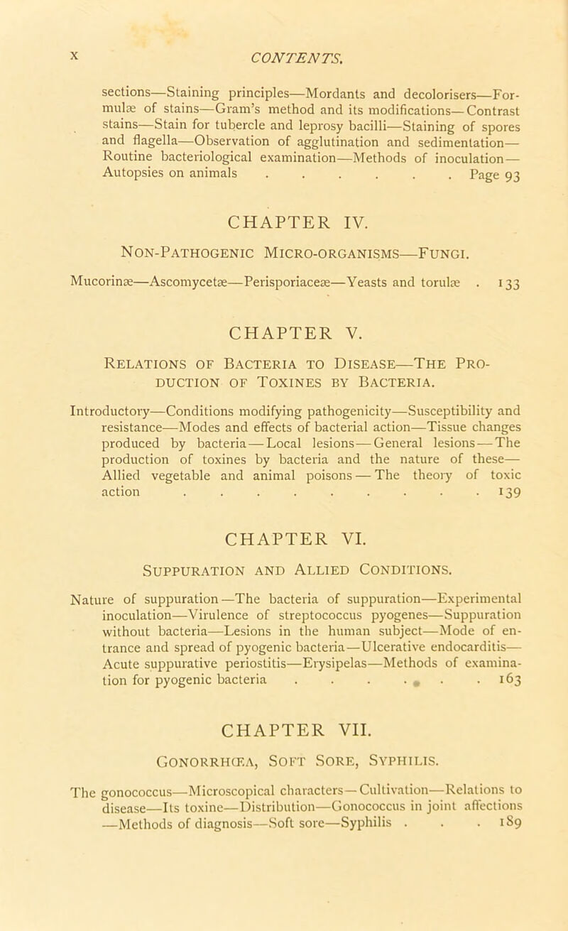 sections—Staining principles—Mordants and decolorisers—For- mulae of stains—Gram’s method and its modifications—Contrast stains—Stain for tubercle and leprosy bacilli—Staining of spores and flagella—Observation of agglutination and sedimentation— Routine bacteriological examination—Methods of inoculation— Autopsies on animals ...... Page 93 CHAPTER IV. Non-Pathogenic Micro-organisms—Fungi. Mucorince—Ascomycetse—Perisporiaceae—Yeasts and toruke . 133 CHAPTER V. Relations of Bacteria to Disease—The Pro- duction of Toxines by Bacteria. Introductory—Conditions modifying pathogenicity—Susceptibility and resistance—Modes and effects of bacterial action—Tissue changes produced by bacteria—Local lesions—General lesions — The production of toxines by bacteria and the nature of these— Allied vegetable and animal poisons — The theory of toxic action . . . . . . . . 139 CHAPTER VI. Suppuration and Allied Conditions. Nature of suppuration—The bacteria of suppuration—Experimental inoculation—Virulence of streptococcus pyogenes—Suppuration without bacteria—Lesions in the human subject—Mode of en- trance and spread of pyogenic bacteria—Ulcerative endocarditis— Acute suppurative periostitis—Erysipelas—Methods of examina- tion for pyogenic bacteria . . . • . • .163 CHAPTER VII. Gonorrhcf.a, Soft Sore, Syphilis. The gonococcus—Microscopical characters—Cultivation—Relations to disease—Its toxine—Distribution—Gonococcus in joint affections —Methods of diagnosis—Soft sore—Syphilis . . . 1S9